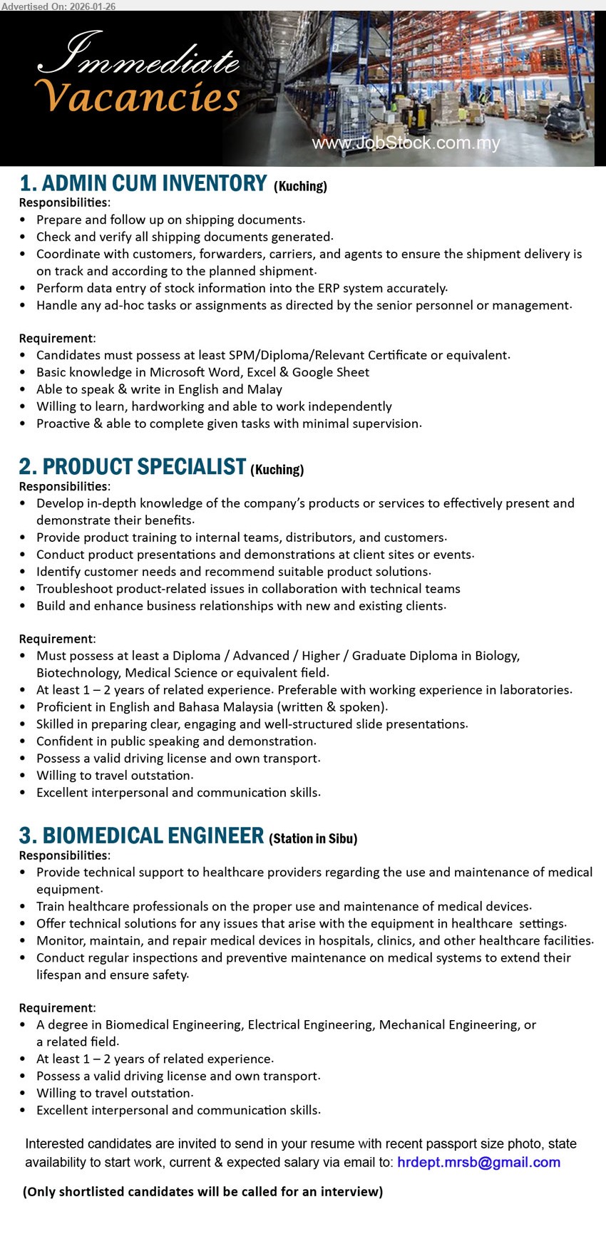 ADVERTISER - 1. ADMIN CUM INVENTORY (Kuching), SPM/Diploma/Relevant Certificate, Prepare and follow up on shipping documents, Perform data entry of stock information into the ERP system, Basic knowledge in Microsoft Word, Excel & Google Sheet
2. PRODUCT SPECIALIST (Kuching), Diploma / Advanced / Higher / Graduate Diploma in Biology, Biotechnology, Medical Science, At least 1 – 2 years of related experience, Provide product training, Conduct product presentations and demonstrations, Possess a valid driving license and own transport
3. BIOMEDICAL ENGINEER (Station in Sibu), A degree in Biomedical Engineering, Electrical Engineering, Mechanical Engineering, At least 1 – 2 years of related experience, Provide technical support regarding the use and maintenance of medical equipment, Willing to travel outstation
Email Resume