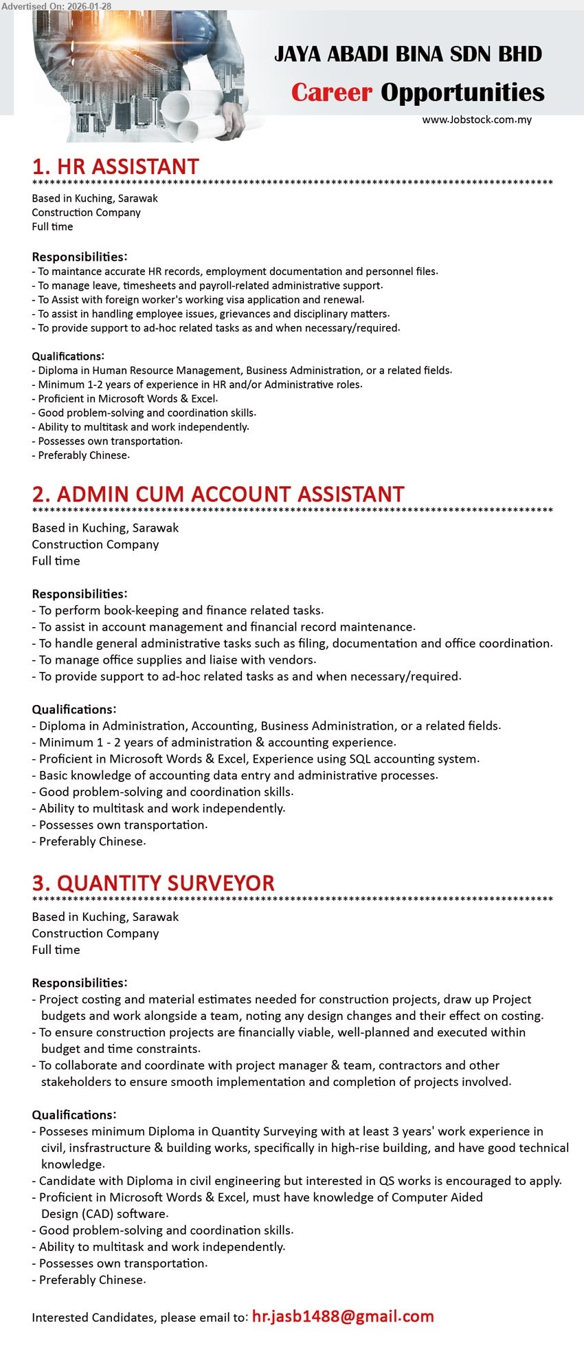 JAYA ABADI BINA SDN BHD - 1. HR ASSISTANT (Kuching, Sarawak), Diploma in Human Resource Management, Business Administration, Minimum 1-2 years of experience, To manage leave, timesheets and payroll-related administrative support, Proficient in Microsoft Words & Excel, Preferably Chinese
2. ADMIN CUM ACCOUNT ASSISTANT (Kuching, Sarawak), Diploma in Administration, Accounting, Business Administration, Minimum 1 - 2 years of administration & accounting experience, To perform book-keeping and finance related tasks, Experience using SQL accounting system, Preferably Chinese
3. QUANTITY SURVEYOR (Kuching, Sarawak), Diploma in Quantity Surveying with at least 3 years' work experience, Project costing and material estimates, Proficient in Microsoft Words & Excel, must have knowledge of Computer Aided Design (CAD) software, Preferably Chinese
Email Resume