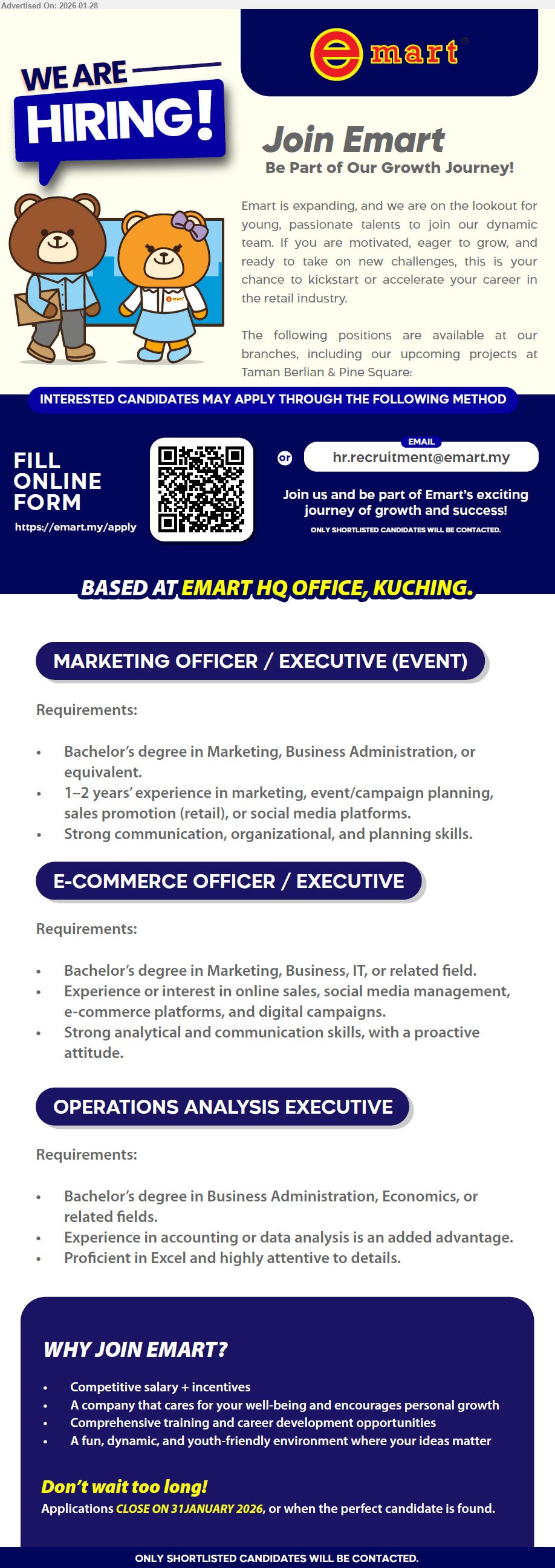EMART HOLDINGS SDN BHD - 1. MARKETING OFFICER / EXECUTIVE (EVENT) (EMART HQ OFFICE, KUCHING), Bachelor’s degree in Marketing, Business Administration, or equivalent, 1–2 years’ experience in marketing, event/campaign planning, sales promotion (retail), or social media platforms, Strong communication, organizational, and planning skills
2. E-COMMERCE OFFICER / EXECUTIVE (EMART HQ OFFICE, KUCHING), Bachelor’s degree in Marketing, Business, IT, or related field, Experience or interest in online sales, social media management, e-commerce platforms, and digital campaigns, Strong analytical and communication skills, proactive attitude
3. OPERATIONS ANALYSIS EXECUTIVE (EMART HQ OFFICE, KUCHING), Bachelor’s degree in Business Administration, Economics, or related fields, Experience in accounting or data analysis is an added advantage, Proficient in Excel and highly attentive to details
Email Resume
Scan QR or Fill online form https://emart.my/apply