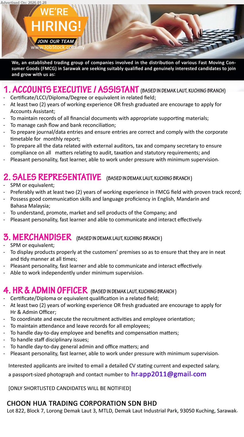CHOON HUA TRADING CORPORATION SDN BHD - 1. ACCOUNTS EXECUTIVE / ASSISTANT (BASED IN DEMAK LAUT, KUCHING BRANCH), Certificate/LCCI/Diploma/Degree, At least two (2) years OR fresh graduated, manage cash flow and bank reconciliation, prepare journal/data entries
2. SALES REPRESENTATIVE (BASED IN DEMAK LAUT, KUCHING BRANCH), SPM, at least two (2) years of working experience in FMCG field, promote, market and sell products, language proficiency in English, Mandarin and Bahasa Malaysia
3. MERCHANDISER (BASED IN DEMAK LAUT, KUCHING BRANCH), SPM, display products properly at the customers’ premises, able to work independently under minimum supervision, pleasant personality, fast learner
4. HR & ADMIN OFFICER (BASED IN DEMAK LAUT, KUCHING BRANCH), Certificate/Diploma, At least two (2) years OR fresh graduated, coordinate and execute the recruitment activities, maintain attendance and leave records, handle staff disciplinary issues
Email Resume
