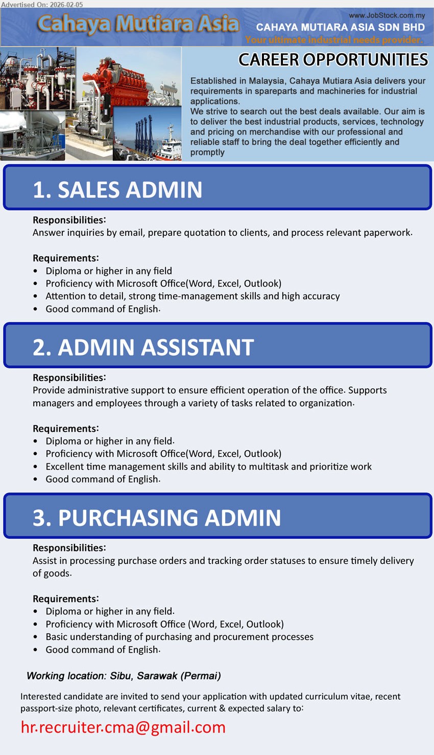 CAHAYA MUTIARA ASIA SDN BHD - 1. SALES ADMIN (Sibu, Sarawak), Diploma or higher in any field, Answer inquiries by email, prepare quotation to clients, and process relevant paperwork, Proficiency with Microsoft Office(Word, Excel, Outlook); Good command of English.
2. ADMIN ASSISTANT (Sibu, Sarawak), Diploma or higher in any field, Provide administrative support to ensure efficient operation of the office, Excellent time management skills and ability to multitask and prioritize work; Good command of English.
3. PURCHASING ADMIN (Sibu, Sarawak), Diploma or higher in any field, Assist in processing purchase orders and tracking order statuses to ensure timely delivery of goods, Basic understanding of purchasing and procurement processes; Good command of English.
Email Resume
