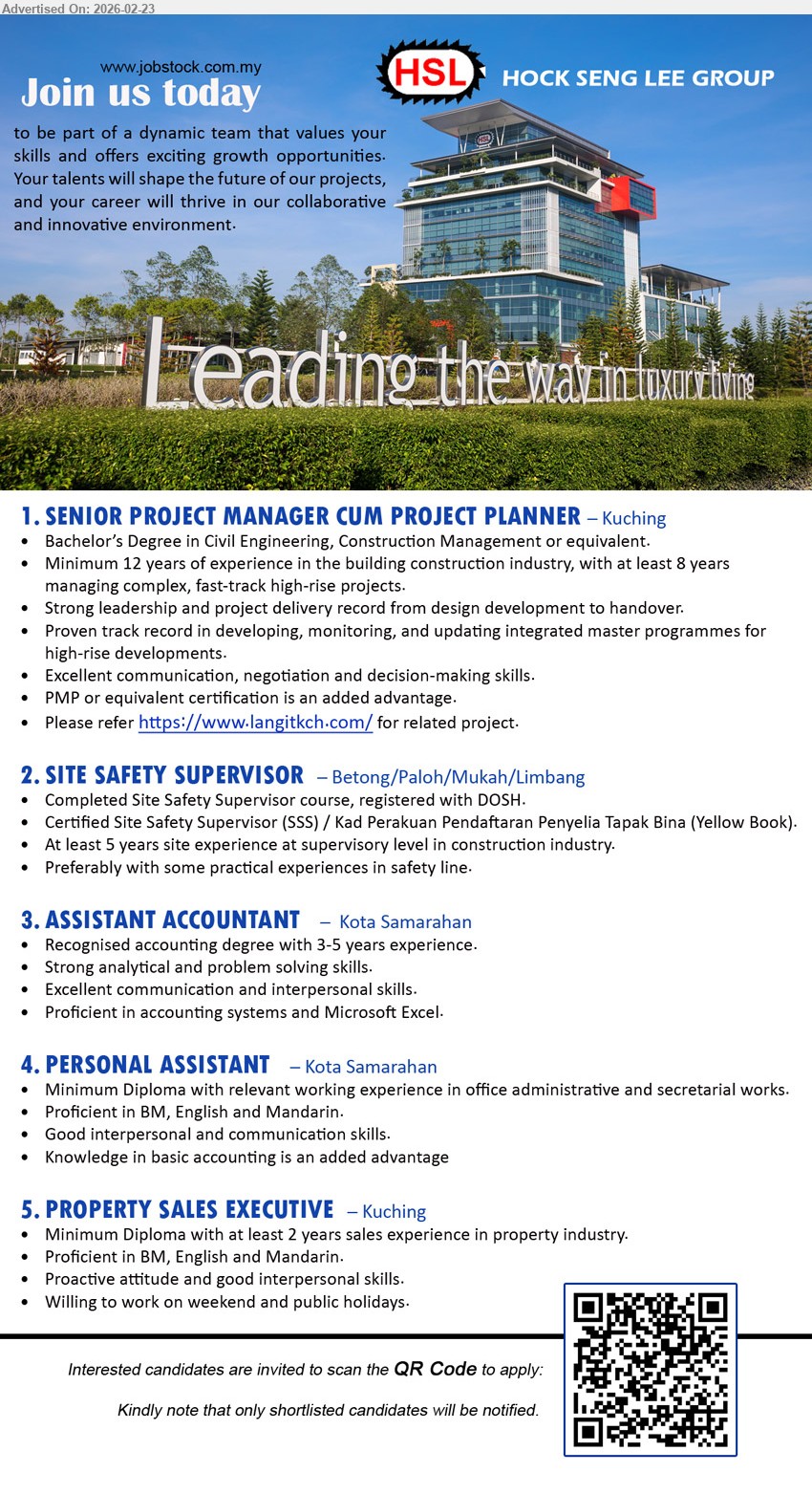 HOCK SENG LEE GROUP - 1. SENIOR PROJECT MANAGER CUM PROJECT PLANNER (Kuching), Bachelor’s Degree in Civil Engineering, Minimum 12 years of experience, Strong leadership and project delivery record, PMP or equivalent certification is an added advantage
2. SITE SAFETY SUPERVISOR (Betong/Paloh/Mukah/Limbang), Completed Site Safety Supervisor course, registered with DOSH, At least 5 years site experience, Certified Site Safety Supervisor (SSS) / Kad Perakuan Pendaftaran Penyelia Tapak Bina (Yellow Book)
3. ASSISTANT ACCOUNTANT (Kota Samarahan), Recognised accounting degree, 3-5 years experience, Proficient in accounting systems and Microsoft Excel, Strong analytical and problem solving skills
4. PERSONAL ASSISTANT (Kota Samarahan), Minimum Diploma, relevant working experience in office administrative and secretarial works, Proficient in BM, English and Mandarin, Knowledge in basic accounting is an added advantage
5. PROPERTY SALES EXECUTIVE (Kuching), Minimum Diploma, at least 2 years sales experience in property industry, Proficient in BM, English and Mandarin, Willing to work on weekend and public holidays
Scan the QR Code to apply