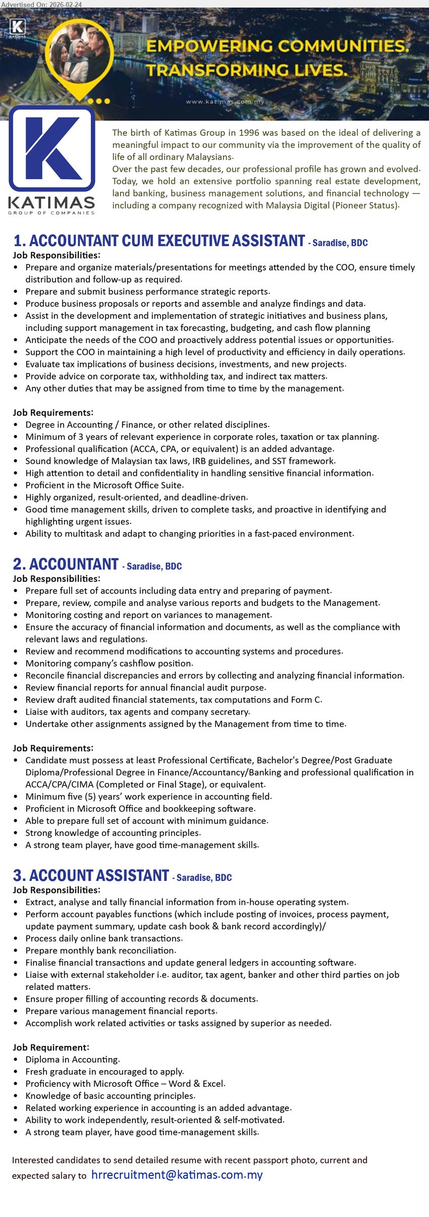 KATIMAS SDN BHD - 1. ACCOUNTANT CUM EXECUTIVE ASSISTANT (Saradise, BDC), Degree in Accounting / Finance, Minimum of 3 years of relevant experience, Prepare and submit business performance strategic reports
2. ACCOUNTANT (Saradise, BDC), Professional Certificate/Bachelor's Degree/Post Graduate Diploma, Minimum five (5) years’ work experience, Prepare full set of accounts including data entry and preparing of payment
3. ACCOUNT ASSISTANT (Saradise, BDC), Diploma in Accounting, Fresh graduate in encouraged to apply, Perform account payables functions, Prepare monthly bank reconciliation
Email Resume