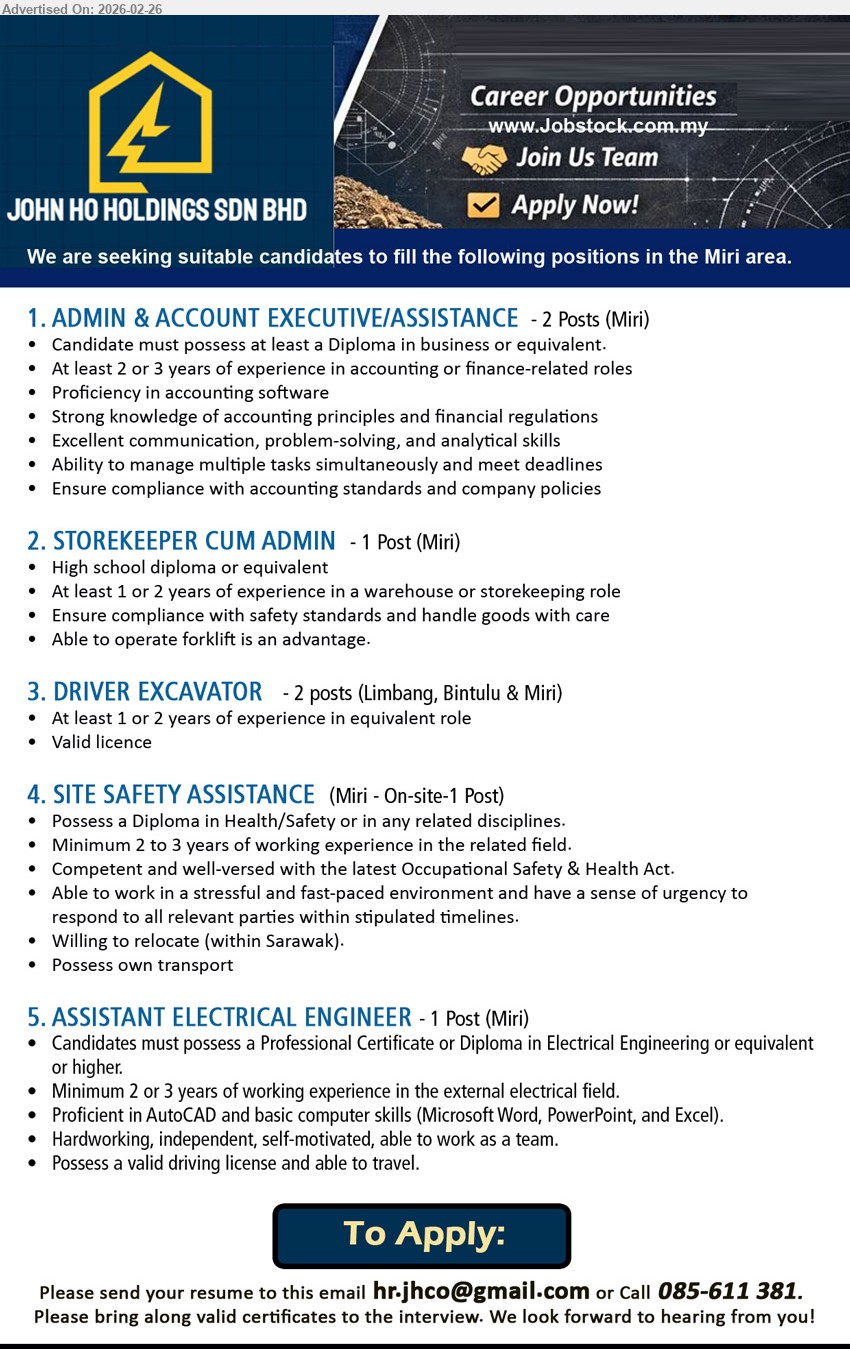 JOHN HO HOLDINGS SDN BHD - 1. ADMIN & ACCOUNT EXECUTIVE/ASSISTANCE (Miri) Diploma in business, 2 or 3 years of experience, Proficiency in accounting software
2. STOREKEEPER CUM ADMIN (Miri) High school diploma, 1 or 2 years of experience, Ensure compliance with safety standards
3. DRIVER EXCAVATOR (Limbang, Bintulu & Miri) 1 or 2 years of experience, Valid licence
4. SITE SAFETY ASSISTANCE (Miri) Diploma in Health/Safety, 2 to 3 years of working experience, Willing to relocate (within Sarawak)
5. ASSISTANT ELECTRICAL ENGINEER (Miri) Professional Certificate or Diploma in Electrical Engineering, 2 or 3 years of working experience, Proficient in AutoCAD
Call 085-611 381
Email Resume