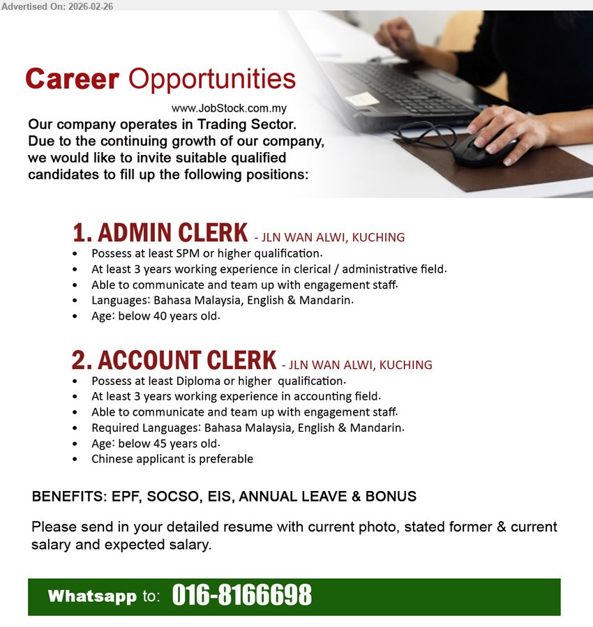 ADVERTISER (Trading Sector) - 1. ADMIN CLERK (JLN WAN ALWI, KUCHING), Possess at least SPM or higher qualification, At least 3 years working experience in clerical / administrative field, Languages: Bahasa Malaysia, English & Mandarin, Age: below 40 years old
2. ACCOUNT CLERK (JLN WAN ALWI, KUCHING), Possess at least Diploma or higher qualification, At least 3 years working experience in accounting field, Required Languages: Bahasa Malaysia, English & Mandarin, Age: below 45 years old, Chinese applicant is preferable
Call / WhatsApp 016-8166698