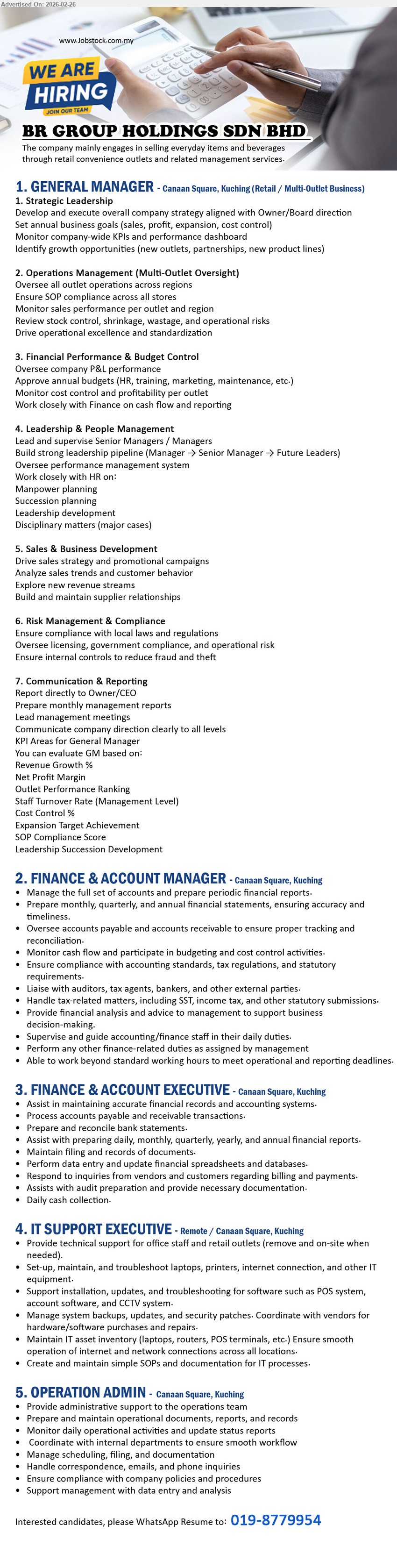 BR GROUP HOLDINGS SDN BHD - 1. GENERAL MANAGER (Canaan Square, Kuching (Retail / Multi-Outlet Business)), Develop and execute overall company strategy, Oversee all outlet operations across regions, Oversee company P&L performance
2. FINANCE & ACCOUNT MANAGER (Canaan Square, Kuching), Manage the full set of accounts and prepare periodic financial reports, Handle tax-related matters, Liaise with auditors, tax agents, bankers
3. FINANCE & ACCOUNT EXECUTIVE (Canaan Square, Kuching), Process accounts payable and receivable transactions, Prepare and reconcile bank statements, Assist with audit preparation, Daily cash collection
4. IT SUPPORT EXECUTIVE (Remote / Canaan Square, Kuching), Provide technical support for office staff and retail outlets, troubleshoot laptops, printers, internet, Support POS and CCTV system
5. OPERATION ADMIN (Canaan Square, Kuching), Prepare and maintain operational documents, reports, and records, Monitor daily operational activities and update status reports, Handle correspondence
call / whatsapp 019-8779954