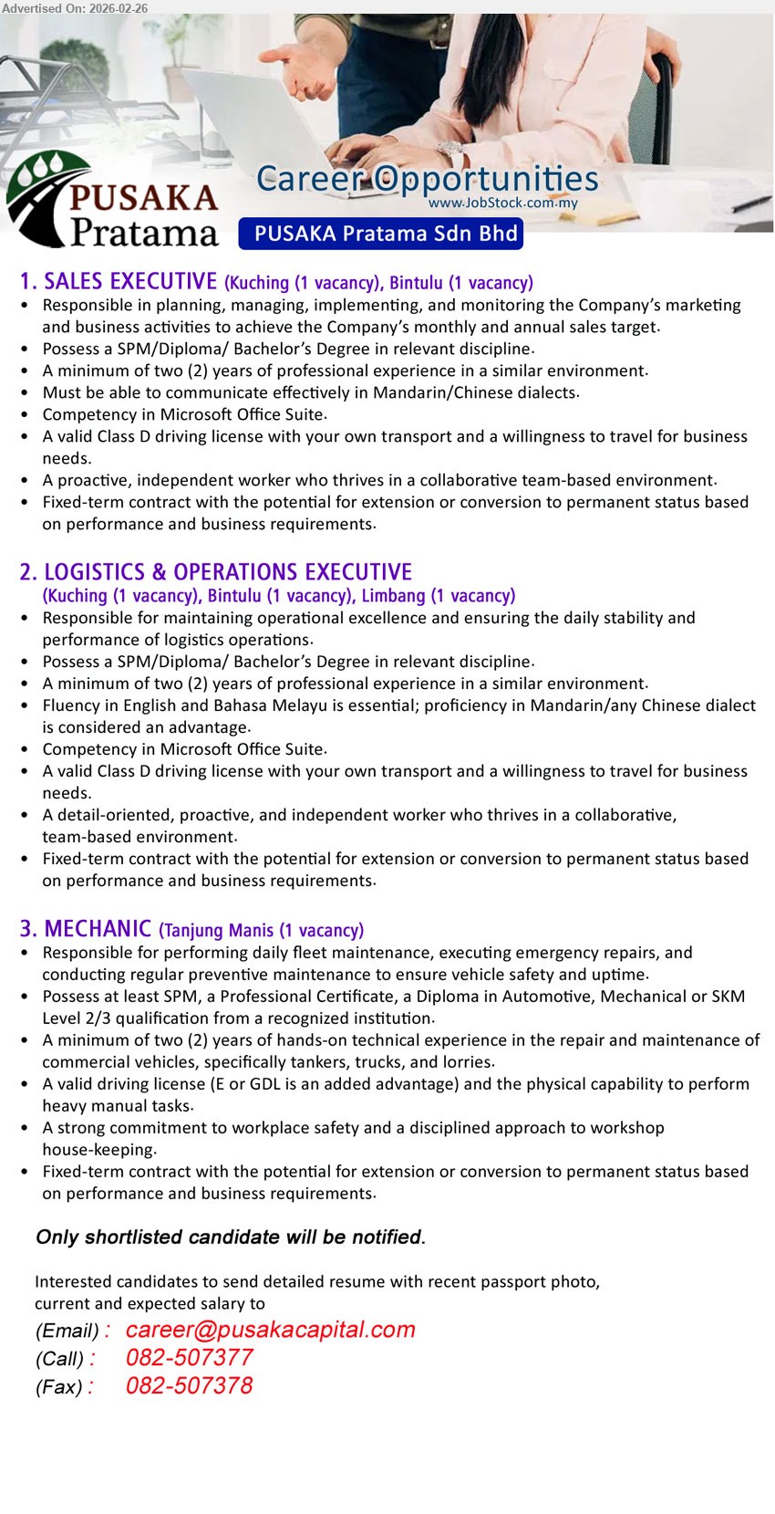 PUSAKA PRATAMA SDN BHD - 1. SALES EXECUTIVE (Kuching (1 vacancy), Bintulu (1 vacancy)), Possess a SPM/Diploma/ Bachelor’s Degree in relevant discipline, A minimum of two (2) years of professional experience, Responsible in planning, managing, implementing, and monitoring the Company’s marketing and business activities, Must be able to communicate effectively in Mandarin/Chinese dialects
2. LOGISTICS & OPERATIONS EXECUTIVE (Kuching (1 vacancy), Bintulu (1 vacancy), Limbang (1 vacancy)), Possess a SPM/Diploma/ Bachelor’s Degree in relevant discipline, A minimum of two (2) years of professional experience, Responsible for maintaining operational excellence and ensuring the daily stability and performance of logistics operations, Fluency in English and Bahasa Melayu is essential
3. MECHANIC (Tanjung Manis (1 vacancy)), Possess at least SPM, a Professional Certificate, a Diploma in Automotive, Mechanical or SKM Level 2/3, A minimum of two (2) years of hands-on technical experience, performing daily fleet maintenance, executing emergency repairs, regular preventive maintenance
call / whatsapp 082-507377
Email Resume