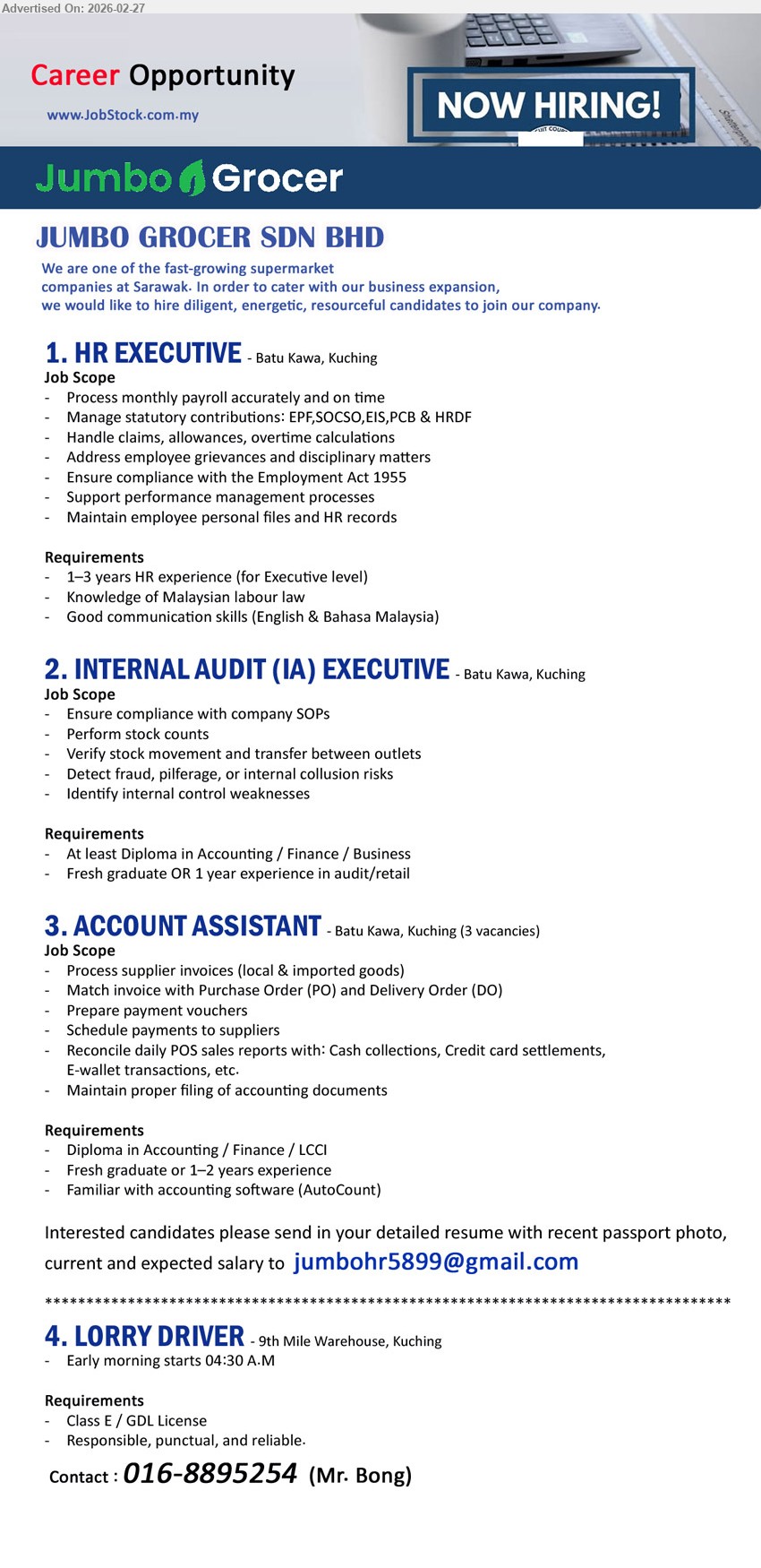 JUMBO GROCER SDN BHD - 1. HR EXECUTIVE (Batu Kawa, Kuching), 1–3 years HR experience, Process monthly payroll, Manage statutory contributions: EPF,SOCSO,EIS,PCB & HRDF, Address employee grievances and disciplinary matters
2. INTERNAL AUDIT (IA) EXECUTIVE (Batu Kawa, Kuching), At least Diploma in Accounting / Finance / Business, Ensure compliance with company SOPs, Perform stock counts, Detect fraud, pilferage, or internal collusion risks
3. ACCOUNT ASSISTANT (Batu Kawa, Kuching (3 vacancies)), Diploma in Accounting / Finance / LCCI, Fresh graduate or 1–2 years experience, Process supplier invoices, Match invoice with Purchase Order (PO) and Delivery Order (DO), Familiar with accounting software (AutoCount)
Email Resume.
4. LORRY DRIVER (9th Mile Warehouse, Kuching), Class E / GDL License, Early morning starts 04:30 A.M, Responsible, punctual, and reliable
Call / WhatsApp 016-8895254
