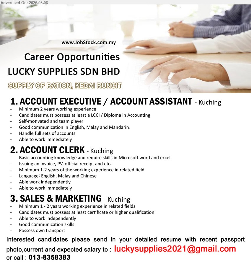 LUCKY SUPPLIES SDN BHD - 1. ACCOUNT EXECUTIVE / ACCOUNT ASSISTANT (Kuching), LCCI / Diploma in Accounting, Minimum 2 years working experience, Handle full sets of accounts, Good communication in English, Malay and Mandarin.
2. ACCOUNT CLERK (Kuching), Minimum 1-2 years of the working experience in related field, Basic accounting knowledge and require skills in Microsoft word and excel, Issuing an invoice, PV, official receipt and etc., Able to work immediately.
3. SALES & MARKETING (Kuching), Candidates must possess at least certificate or higher qualification, Minimum 1 - 2 years working experience in related fields, Able to work independently, Possess own transport.
call / whatsapp tel 013-8358383 or Email Resume