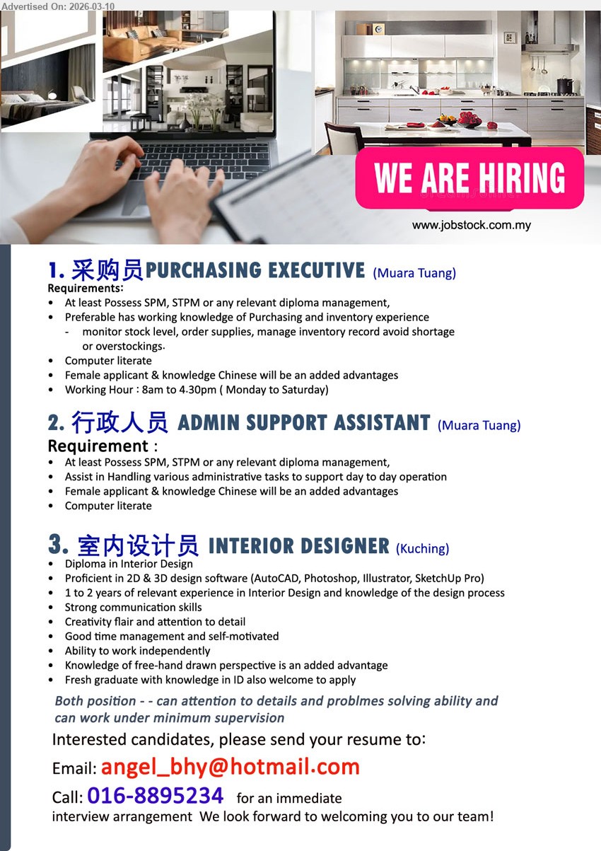 ADVERTISER - 1. 采购员 PURCHASING EXECUTIVE (Muara Tuang), SPM, STPM or any relevant diploma management, monitor stock level, order supplies, manage inventory record, Computer literate
2. 行政人员 ADMIN SUPPORT ASSISTANT (Muara Tuang), SPM, STPM or any relevant diploma management, Assist in Handling various administrative tasks to support day to day operation, Computer literate
3. 室内设计员 INTERIOR DESIGNER (Kuching), Diploma in Interior Design, 1 to 2 years of relevant experience, Proficient in 2D & 3D design software, Strong communication skills
Call / whatsapp tel 016-8895234 or Email Resume