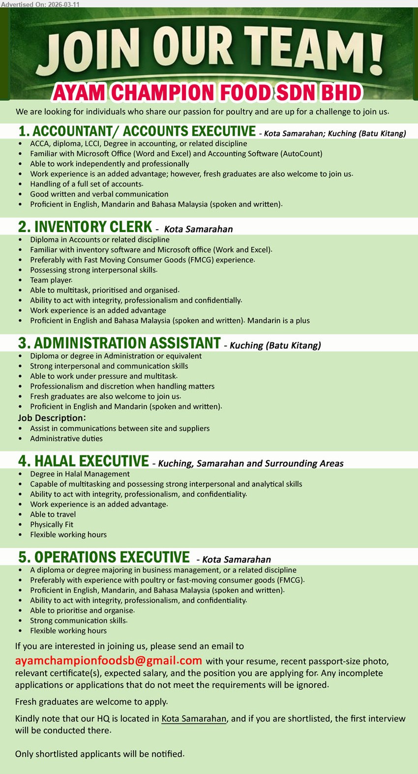 AYAM CHAMPION FOOD SDN BHD - 1. ACCOUNTANT/ ACCOUNTS EXECUTIVE (Kota Samarahan; Kuching (Batu Kitang)), ACCA, diploma, LCCI, Degree in accounting, work experience is an added advantage, Handling of a full set of accounts, AutoCount.
2. INVENTORY CLERK (Kota Samarahan), Diploma in Accounts or related discipline, work experience is an added advantage, preferably with FMCG experience, Familiar with inventory software and Microsoft office.
3. ADMINISTRATION ASSISTANT (Kuching (Batu Kitang)), Diploma or degree in Administration or equivalent, fresh graduates are also welcome to join us, Assist in communications between site and suppliers, Administrative duties.
4. HALAL EXECUTIVE (Kuching, Samarahan and Surrounding Areas), Degree in Halal Management, work experience is an added advantage, Able to travel, Physically Fit, Flexible working hours.
5. OPERATIONS EXECUTIVE (Kota Samarahan), a diploma or degree majoring in business management, or a related discipline, experience with poultry or FMCG, Strong communication skills, Flexible working hours.
Email Resume