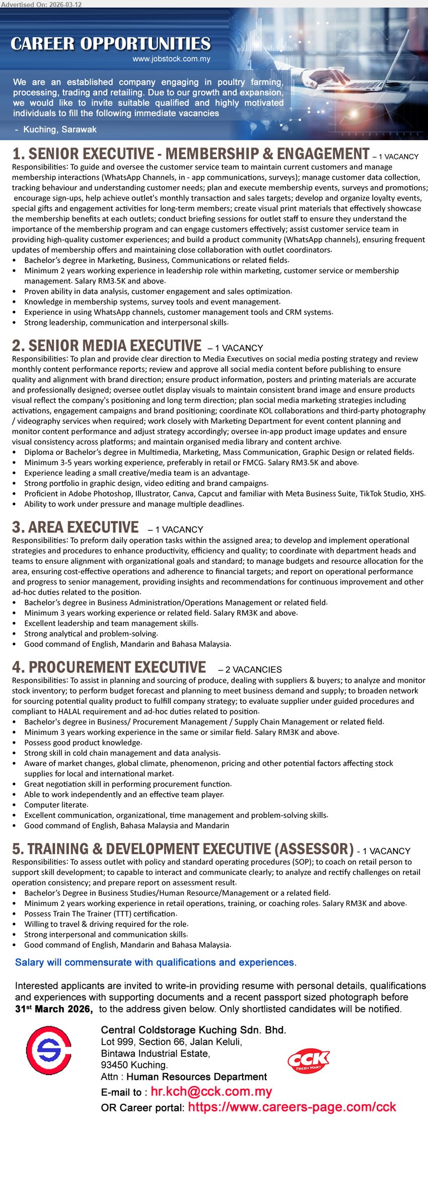 CENTRAL COLDSTORAGE KUCHING SDN BHD - 1. SENIOR EXECUTIVE - MEMBERSHIP & ENGAGEMENT (Kuching, Sarawak), RM3.5K and above, Bachelor’s degree in Marketing, Business, Communications or related fields, Minimum 2 years working experience, manage customer data collection and membership events
2. SENIOR MEDIA EXECUTIVE (Kuching, Sarawak), RM3.5K and above, Diploma or Bachelor’s degree in Multimedia, Marketing, Mass Communication, Graphic Design or related fields, Minimum 3-5 years working experience, review and approve all social media content
3. AREA EXECUTIVE (Kuching, Sarawak), RM3K and above, Bachelor’s degree in Business Administration/Operations Management or related field, Minimum 3 years working experience, perform daily operation tasks within the assigned area
4. PROCUREMENT EXECUTIVE (Kuching, Sarawak), RM3K and above, Bachelor’s degree in Business/Procurement Management/Supply Chain Management or related field, Minimum 3 years working experience, planning and sourcing of produce
5. TRAINING & DEVELOPMENT EXECUTIVE (ASSESSOR) (Kuching, Sarawak), RM3K and above, Bachelor’s Degree in Business Studies/Human Resource/Management or a related field, Minimum 2 years working experience, assess outlet with policy and standard operating procedures
Email Resume