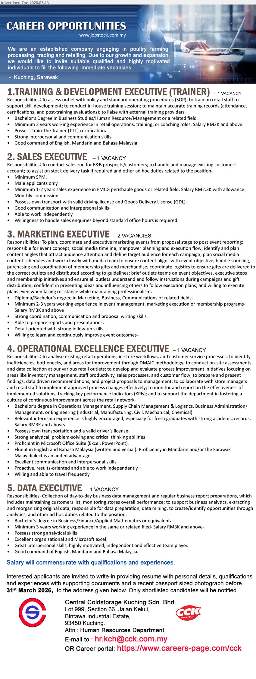 CENTRAL COLDSTORAGE KUCHING SDN BHD - 1. TRAINING & DEVELOPMENT EXECUTIVE (TRAINER) (Kuching, Sarawak), RM3K and above, Bachelor’s Degree in Business Studies/Human Resource/Management or a related field, Minimum 2 years working experience, conduct in-house training session
2. SALES EXECUTIVE (Kuching, Sarawak), RM2-3K with allowance, Minimum SPM, Minimum 1-2 years sales experience in FMCG perishable goods or related field, Male applicants only
3. MARKETING EXECUTIVE (Kuching, Sarawak), RM3K and above, Diploma/Bachelor’s degree in Marketing, Business, Communications or related fields, Minimum 2-3 years working experience, plan, coordinate and executive marketing events
4. OPERATIONAL EXCELLENCE EXECUTIVE (Kuching, Sarawak), RM3K and above, Bachelor’s degree in Operations Management, Supply Chain Management & Logistics, relevant internship experience is highly encouraged, analyse existing retail operations
5. DATA EXECUTIVE (Kuching, Sarawak), RM3K and above, Bachelor’s degree in Business/Finance/Applied Mathematics or equivalent, Minimum 3 years working experience, Collection of day-to-day business data management and regular business report preparations
Email Resume