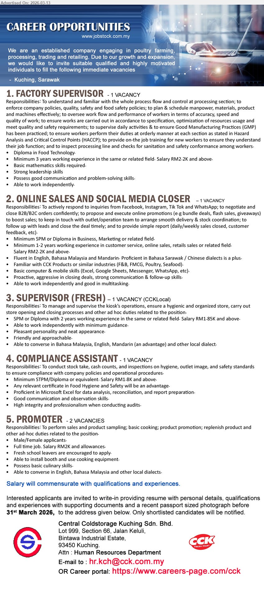 CENTRAL COLDSTORAGE KUCHING SDN BHD - 1. FACTORY SUPERVISOR (Kuching, Sarawak), RM2.2K and above, Diploma in Food Technology, Minimum 3 years working experience, supervise daily activities, processing line, GMP, HACCP
2. ONLINE SALES AND SOCIAL MEDIA CLOSER (Kuching, Sarawak), RM2.2K and above, Minimum SPM or Diploma in Business, Marketing or related field, Minimum 1-2 years working experience, respond to inquiries and close B2B/B2C orders
3. SUPERVISOR (FRESH) (Kuching, Sarawak), RM1.85K and above, SPM or Diploma with 2 years working experience, manage and supervise the kiosk’s operations, store opening and closing processes
4. COMPLIANCE ASSISTANT (Kuching, Sarawak), RM1.8K and above, Minimum SPM/Diploma or equivalent, conduct stock take, cash counts, and inspections, Microsoft Excel for data analysis
5. PROMOTER (Kuching, Sarawak), RM2K and allowances, full time job, perform sales and product sampling, basic cooking, product promotion, fresh school leavers are encouraged to apply
Email Resume