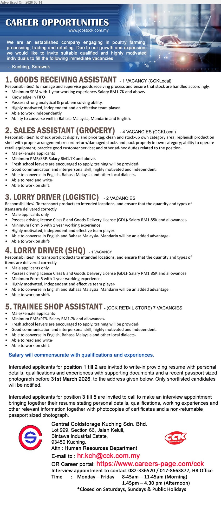 CENTRAL COLDSTORAGE KUCHING SDN BHD - 1. GOODS RECEIVING ASSISTANT (Kuching, Sarawak), RM1.7K and above, Minimum SPM with 1 year working experience, manage and supervise goods receiving process, Knowledge in FIFO
2. SALES ASSISTANT (GROCERY) (Kuching, Sarawak), RM1.7K and above, Minimum PMR/SRP, clean and stock-up own category area, replenish product on shelf, fresh school leavers are encouraged to apply
3. LORRY DRIVER (LOGISTIC) (Kuching, Sarawak), RM1.85K and allowances, Minimum Form 5 with 1 year working experience, Possess driving license Class E and Goods Delivery License (GDL), transport products to intended locations
4. LORRY DRIVER (SHQ) (Kuching, Sarawak), RM1.85K and allowances, Minimum Form 5 with 1 year working experience, Possess driving license Class E and Goods Delivery License (GDL), transport products to intended locations
5. TRAINEE SHOP ASSISTANT (Kuching, Sarawak), RM1.7K and allowances, Minimum PMR/PT3, fresh school leavers are encouraged to apply, training will be provided, able to work on shift
Email Resume/ Call tel: 082-336520 / 017-8663877