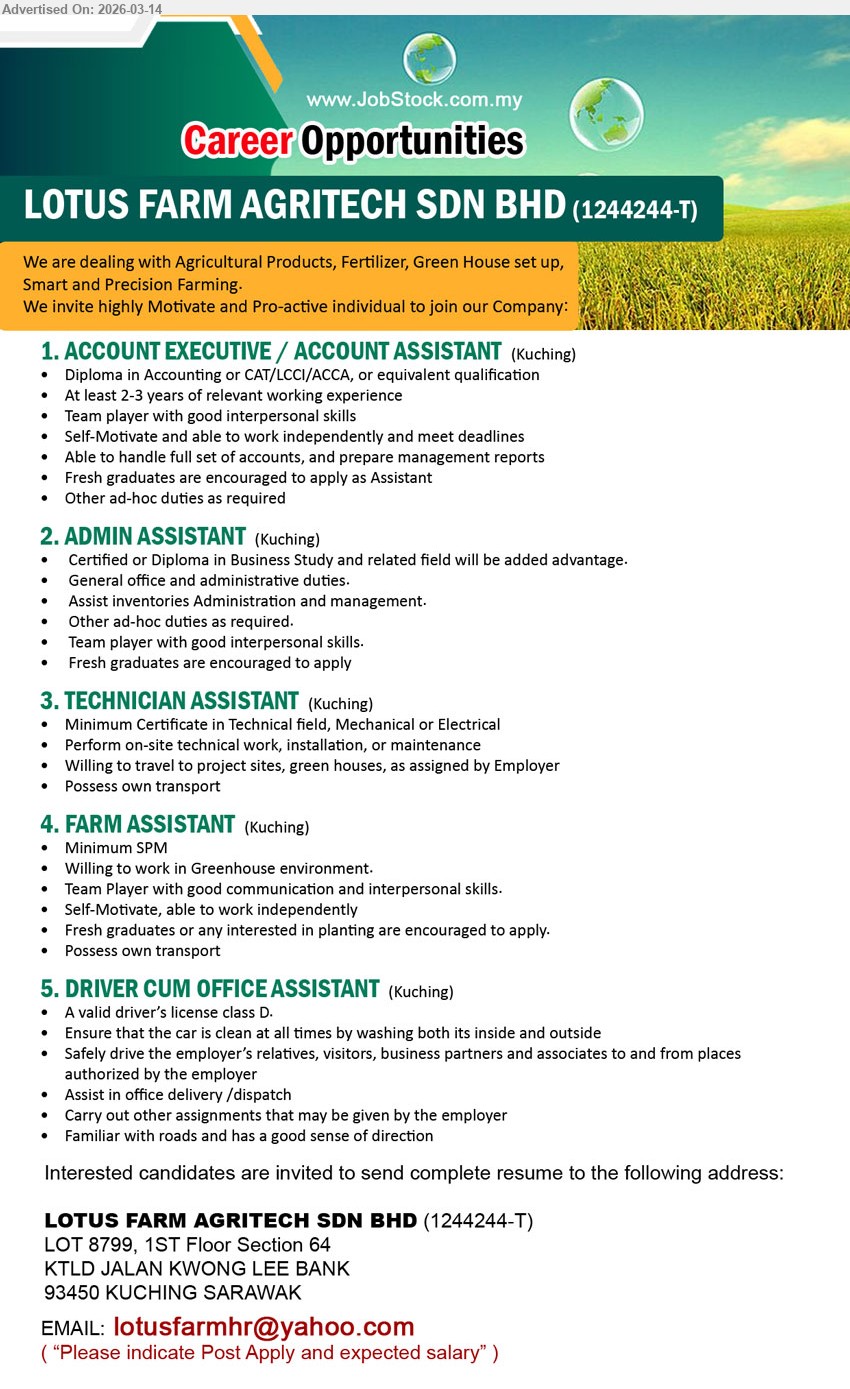 LOTUS FARM AGRITECH SDN BHD - 1. ACCOUNT EXECUTIVE / ACCOUNT ASSISTANT (Kuching), Diploma in Accounting or CAT/LCCI/ACCA, At least 2-3 years of relevant working experience, handle full set of accounts, prepare management reports
2. ADMIN ASSISTANT (Kuching), Certified or Diploma in Business Study and related field, General office and administrative duties, Assist inventories Administration and management, Fresh graduates are encouraged to apply
3. TECHNICIAN ASSISTANT (Kuching), Minimum Certificate in Technical field, Mechanical or Electrical, Perform on-site technical work, installation, or maintenance, Willing to travel to project sites, green houses
4. FARM ASSISTANT (Kuching), Minimum SPM, Willing to work in Greenhouse environment, Fresh graduates or any interested in planting are encouraged to apply, Possess own transport
5. DRIVER CUM OFFICE ASSISTANT (Kuching), valid driver’s license class D, Safely drive employer’s relatives, visitors, business partners and associates, Assist in office delivery / dispatch
Email Resume