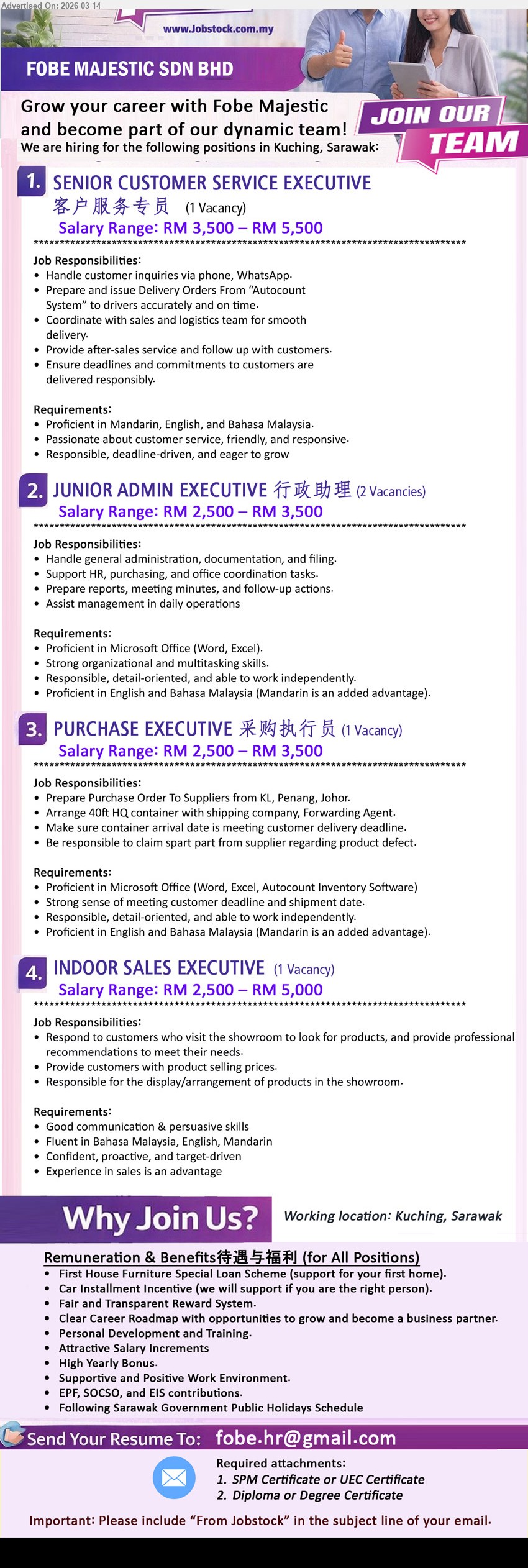 FOBE MAJESTIC SDN BHD - 1. SENIOR CUSTOMER SERVICE EXECUTIVE 客户服务专员 (Kuching, Sarawak), RM 3,500 – RM 5,500, Handle customer inquiries via phone, WhatsApp, Prepare and issue Delivery Orders From “Autocount System”
2. JUNIOR ADMIN EXECUTIVE 行政助理 (Kuching, Sarawak), RM 2,500 – RM 3,500, Handle general administration, documentation, and filing, Support HR, purchasing, and office coordination tasks
3. PURCHASE EXECUTIVE 采购执行员 (Kuching, Sarawak), RM 2,500 – RM 3,500, Prepare Purchase Order To Suppliers from KL, Penang, Johor, Arrange 40ft HQ container with shipping company, Forwarding Agent
4. INDOOR SALES EXECUTIVE (Kuching, Sarawak), RM 2,500 – RM 5,000, Respond to customers who visit the showroom, provide professional recommendations, Responsible for the display/arrangement of products in the showroom
Email Resume