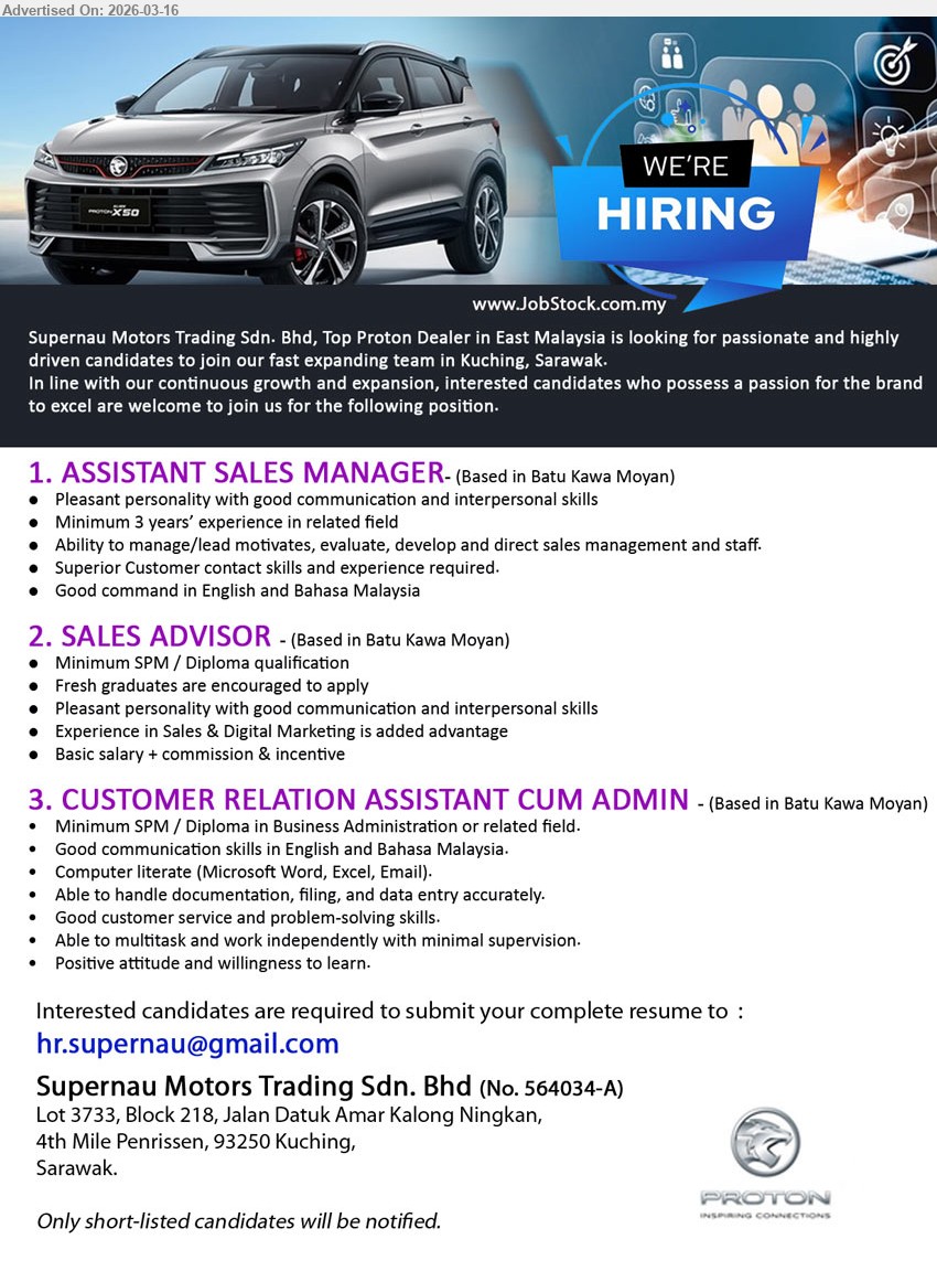 SUPERNAU MOTORS TRADING SDN BHD - 1. ASSISTANT SALES MANAGER (Batu Kawa Moyan, Kuching), Minimum 3 years’ experience in related field, Ability to manage/lead motivates, evaluate, develop and direct sales management and staff, Superior Customer contact skills and experience required.
2. SALES ADVISOR (Batu Kawa Moyan, Kuching), Minimum SPM / Diploma qualification, Fresh graduates are encouraged to apply, Experience in Sales & Digital Marketing is added advantage, Basic salary + commission & incentive.
3. CUSTOMER RELATION ASSISTANT CUM ADMIN (Batu Kawa Moyan, Kuching), Minimum SPM / Diploma in Business Administration or related field, Able to handle documentation, filing, and data entry accurately, Good customer service and problem-solving skills.
Email Resume