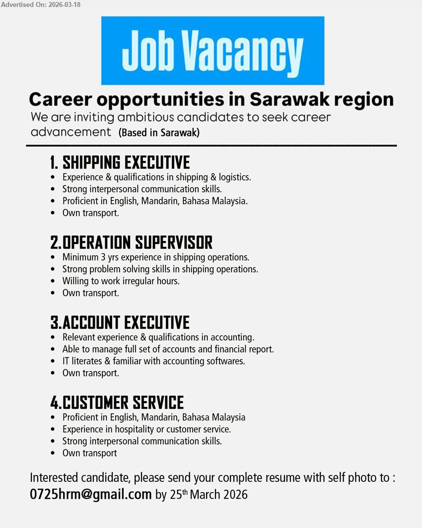ADVERTISER - 1. SHIPPING EXECUTIVE (Based in Sarawak), Experience & qualifications in shipping & logistics, Strong interpersonal communication skills, Proficient in English, Mandarin, Bahasa Malaysia, Own transport
2. OPERATION SUPERVISOR (Based in Sarawak), Minimum 3 yrs experience in shipping operations, Strong problem solving skills in shipping operations, Willing to work irregular hours, Own transport
3. ACCOUNT EXECUTIVE (Based in Sarawak), Relevant experience & qualifications in accounting, Able to manage full set of accounts and financial report, IT literates & familiar with accounting softwares, Own transport
4. CUSTOMER SERVICE (Based in Sarawak), Proficient in English, Mandarin, Bahasa Malaysia, Experience in hospitality or customer service, Strong interpersonal communication skills, Own transport
Email Resume