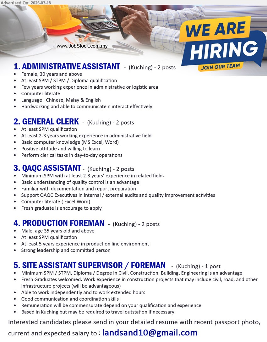 ADVERTISER - 1. ADMINISTRATIVE ASSISTANT (Kuching), 2 posts, At least SPM / STPM / Diploma qualification, Few years working experience in administrative or logistic area, Computer literate, Language : Chinese, Malay & English, Hardworking and able to communicate n interact effectively
2. GENERAL CLERK (Kuching), 2 posts, At least SPM qualification, At least 2-3 years working experience in administrative field, Basic computer knowledge (MS Excel, Word), Perform clerical tasks in day-to-day operations
3. QAQC ASSISTANT (Kuching), 2 posts, Minimum SPM with at least 2-3 years’ experience in related field, Basic understanding of quality control is an advantage, Familiar with documentation and report preparation, Support QAQC Executives in internal / external audits and quality improvement activities
4. PRODUCTION FOREMAN (Kuching), 2 posts, Male, age 35 years old and above, At least SPM qualification, At least 5 years experience in production line environment, Strong leadership and committed person
5. SITE ASSISTANT SUPERVISOR / FOREMAN (Kuching), 1 post, Minimum SPM / STPM, Diploma / Degree in Civil, Construction, Building, Engineering is an advantage, Fresh Graduates welcomed, Able to work independently and to work extended hours, Good communication and coordination skills
Email Resume