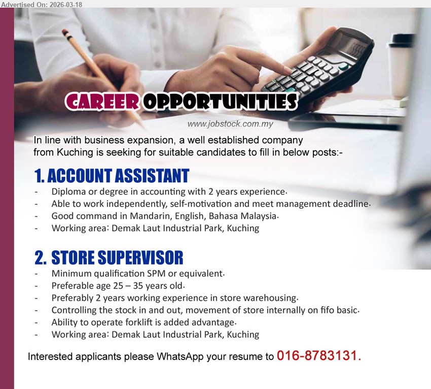 ADVERTISER - 1. ACCOUNT ASSISTANT (Demak Laut Industrial Park, Kuching), Diploma or degree in accounting, 2 years experience, Able to work independently, Good command in Mandarin, English, Bahasa Malaysia
2. STORE SUPERVISOR (Demak Laut Industrial Park, Kuching), Minimum qualification SPM or equivalent, Preferably 2 years working experience in store warehousing, Ability to operate forklift is added advantage
Call / whatsapp tel 016-8783131