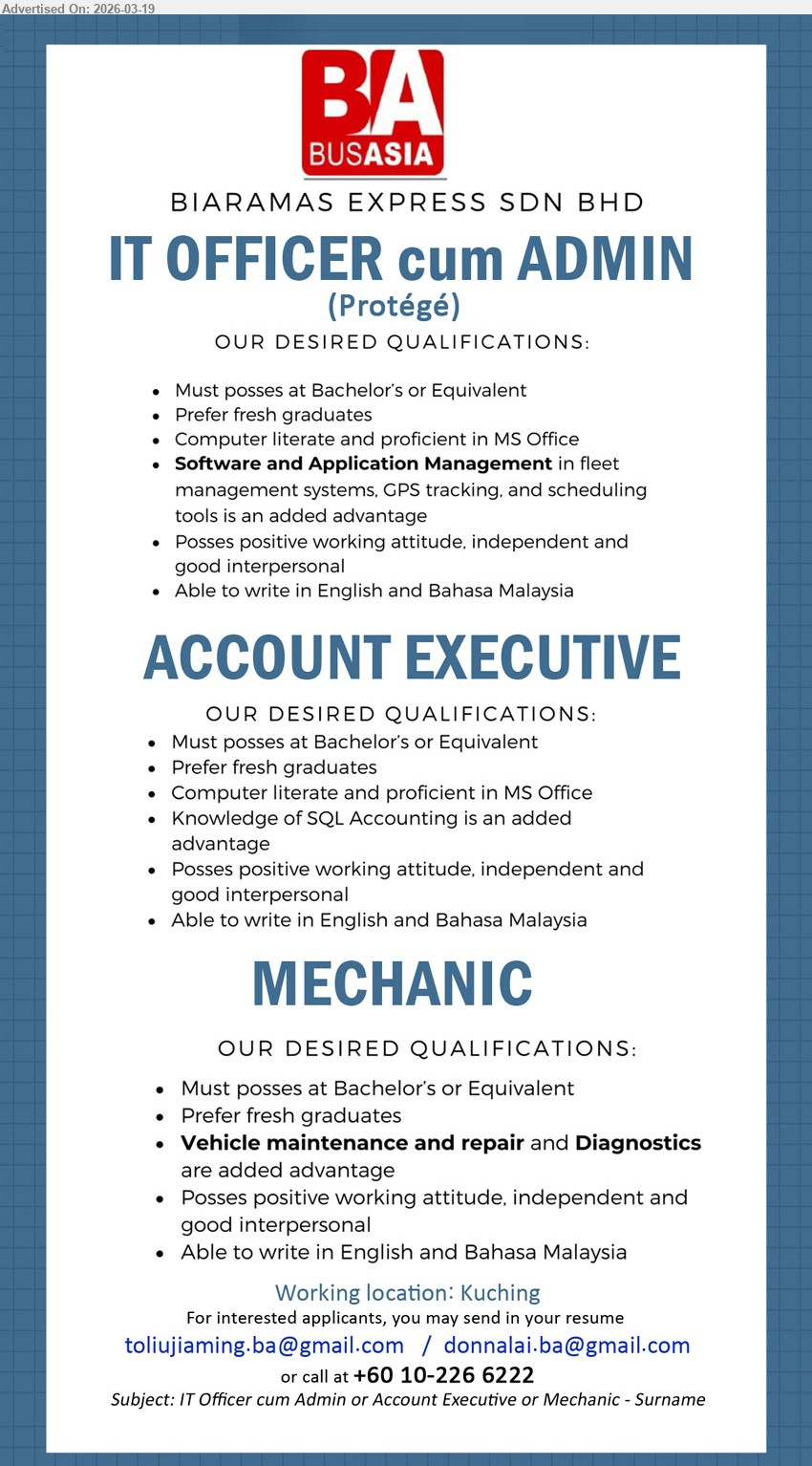 BIARAMAS EXPRESS SDN BHD - 1. IT OFFICER CUM ADMIN (Kuching), Bachelor's or Equivalent, Prefer fresh graduates, proficient in MS Office, Software and Application Management in fleet management systems
2. ACCOUNT EXECUTIVE (Kuching), Bachelor's or Equivalent, Prefer fresh graduates, proficient in MS Office, Knowledge of SQL Accounting is an added advantage
3. MECHANIC (Kuching), Bachelor's or Equivalent, Prefer fresh graduates, Vehicle maintenance and repair and Diagnostics are added advantage
Email Resume / call +60 10-226 6222