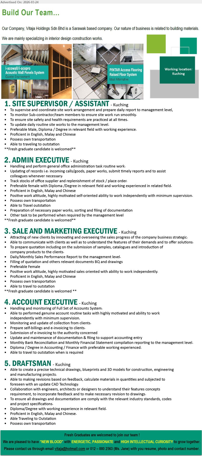 VITAJA HOLDINGS SDN BHD - 1. SITE SUPERVISOR / ASSISTANT (Kuching), Diploma / Degree in relevant field, working experience, Proficient in English, Malay and Chinese
2. ADMIN EXECUTIVE (Kuching), Diploma / Degree in relevant field, working experienced in related field, Handling and perform general office administration task routine work,
3. SALE AND MARKETING EXECUTIVE (Kuching), Preferable Female, Attracting of new clients, prepare quotation including samples, catalogues and introduction of company products, Proficient in English, Malay and Chinese
4. ACCOUNT EXECUTIVE (Kuching), Diploma / Degree in Accounting / Finance, preferable working experienced, Handling and monitoring of Full Set of Accounts System, Prepare self-billings and e-invoicing to clients, 
5. DRAFTSMAN (Kuching), Diploma/Degree with working experience in relevant field, create technical drawings, blueprints and 3D models,
call 012-880 2563 / Email Resume