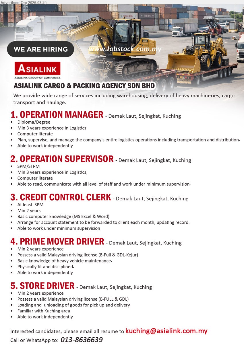 ASIALINK CARGO & PACKING AGENCY SDN BHD - 1. OPERATION MANAGER (Demak Laut, Sejingkat, Kuching), Diploma/Degree, Min 3 years, Plan, supervise, and manage the company's entire logistics operations including transportation and distribution, Computer literate
2. OPERATION SUPERVISOR (Demak Laut, Sejingkat, Kuching), SPM/STPM, Min 3 years, Able to read, communicate with all level of staff and work under minimum supervision, Computer literate
3. CREDIT CONTROL CLERK (Demak Laut, Sejingkat, Kuching), At least SPM, Min 2 years, Arrange for account statement to be forwarded to client each month, updating record, Basic computer knowledge (MS Excel & Word)
4. PRIME MOVER DRIVER (Demak Laut, Sejingkat, Kuching), Min 2 years, Possess a valid Malaysian driving license (E-Full & GDL-Kejur), Basic knowledge of heavy vehicle maintenance, Physically fit and disciplined
5. STORE DRIVER (Demak Laut, Sejingkat, Kuching), Min 2 years, Possess a valid Malaysian driving license (E-FULL & GDL), Loading and unloading of goods for pick up and delivery, Familiar with Kuching area
Email Resume
call / whatsapp tel 013-8636639