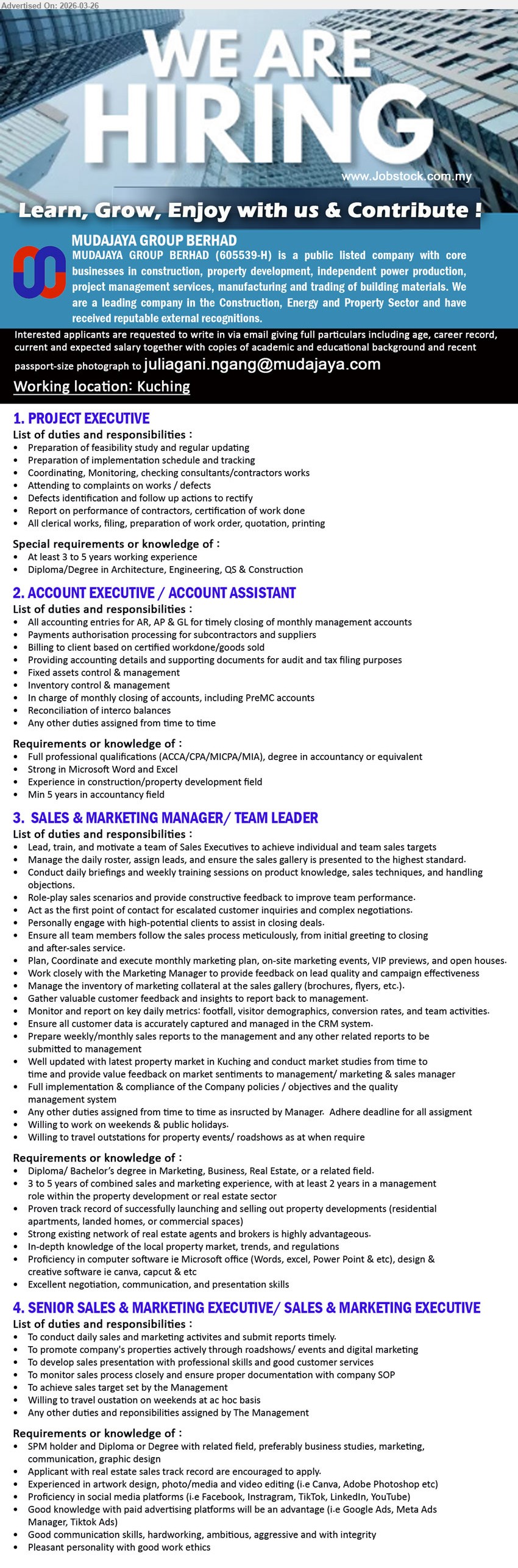 MUDAJAYA GROUP BERHAD  - 1. PROJECT EXECUTIVE (Kuching), At least 3 to 5 years working experience, Diploma/Degree in Architecture, Engineering, QS & Construction, preparation of feasibility study, implementation schedule and tracking, coordinating consultants/contractors works
2. ACCOUNT EXECUTIVE / ACCOUNT ASSISTANT (Kuching), Full professional qualifications or degree in accountancy, Min 5 years in accountancy field, accounting entries for AR, AP & GL, billing to client, monthly closing of accounts
3. SALES & MARKETING MANAGER/ TEAM LEADER (Kuching), Diploma/ Bachelor’s degree, 3 to 5 years sales and marketing experience, lead, train and motivate team, monthly marketing plan, willing to work on weekends & public holidays
4. SENIOR SALES & MARKETING EXECUTIVE/ SALES & MARKETING EXECUTIVE (Kuching), SPM holder and Diploma or Degree with related field, promote company’s properties, develop sales presentation, social media platforms, good communication skills
Email Resume