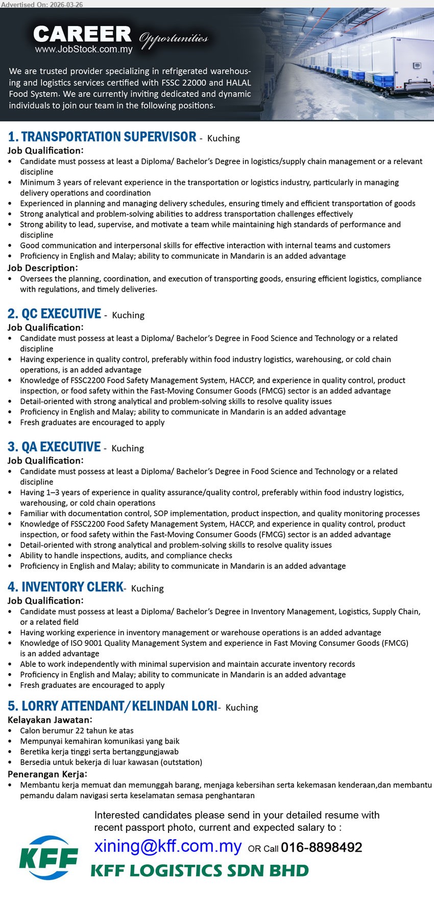 KFF LOGISTICS SDN BHD - 1. TRANSPORTATION SUPERVISOR (Kuching), at least a Diploma/ Bachelor’s Degree, Minimum 3 years of relevant experience, planning, coordination, and execution of transporting goods, ability to communicate in Mandarin is an added advantage
2. QC EXECUTIVE (Kuching), at least a Diploma/ Bachelor’s Degree in Food Science and Technology, experience in quality control is an added advantage, Knowledge of FSSC22000 Food Safety Management System, HACCP, Fresh graduates are encouraged to apply
3. QA EXECUTIVE (Kuching), at least a Diploma/ Bachelor’s Degree in Food Science and Technology, 1–3 years of experience in quality assurance/quality control, handle inspections, audits, and compliance checks, ability to communicate in Mandarin is an added advantage
4. INVENTORY CLERK (Kuching), at least a Diploma/ Bachelor’s Degree in Inventory Management, Logistics, Supply Chain, working experience in inventory management or warehouse operations is an added advantage, maintain accurate inventory records, Fresh graduates are encouraged to apply
5. LORRY ATTENDANT/KELINDAN LORI (Kuching), Calon berumur 22 tahun ke atas, Mempunyai kemahiran komunikasi yang baik, Bersedia untuk bekerja di luar kawasan, Membantu kerja memuat dan memunggah barang
Call 016-8898492 / Email Resume