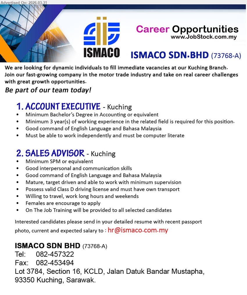ISMACO SDN BHD - 1. ACCOUNT EXECUTIVE (Kuching), Bachelor’s Degree Accounting, minimum 3 years experience, English Bahasa Malaysia, work independently computer literate
2. SALES ADVISOR (Kuching), minimum SPM, interpersonal communication skills, English Bahasa Malaysia, Class D driving license own transport travel weekends training provided
Call: 082-457322 or Email Resume