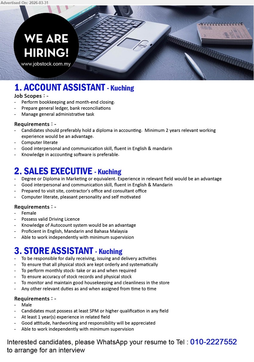 ADVERTISER - 1. ACCOUNT ASSISTANT(Kuching), Diploma accounting, minimum 2 years experience, bookkeeping month-end closing ledger bank reconciliation administrative tasks accounting software advantage English Mandarin
2. SALES EXECUTIVE(Kuching), Degree/Diploma Marketing, experience advantage, visit site contractor consultant office, communication English Mandarin driving license Autocount advantage independent
3. STORE ASSISTANT(Kuching), SPM or higher, at least 1 year experience, receiving issuing delivery stock control housekeeping store responsibilities independent hardworking
Call / WhatsApp: 010-2227552