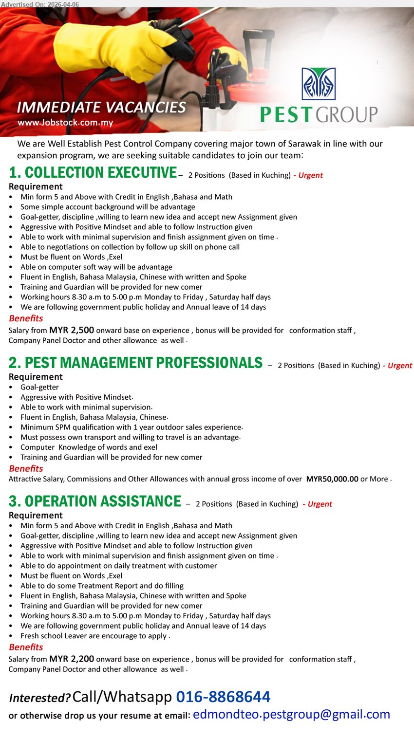 PESTGROUP  - 1. COLLECTION EXECUTIVE (Kuching), Salary from MYR 2,500, Min form 5, fluent English Bahasa Chinese, collection negotiation phone call, Microsoft Words Excel, work minimal supervision, training provided
2. PEST MANAGEMENT PROFESSIONALS (Kuching), attractive salary commissions, Minimum SPM 1 year experience, outdoor sales transport travel, fluent English Bahasa Chinese, computer knowledge, training provided
3. OPERATION ASSISTANCE (Kuching), Salary from MYR 2,200, Min form 5, fluent English Bahasa Chinese, daily treatment appointment, reporting filling, Microsoft Words Excel, fresh school leaver encouraged
call / whatsapp: 016-8868644 / Email Resume