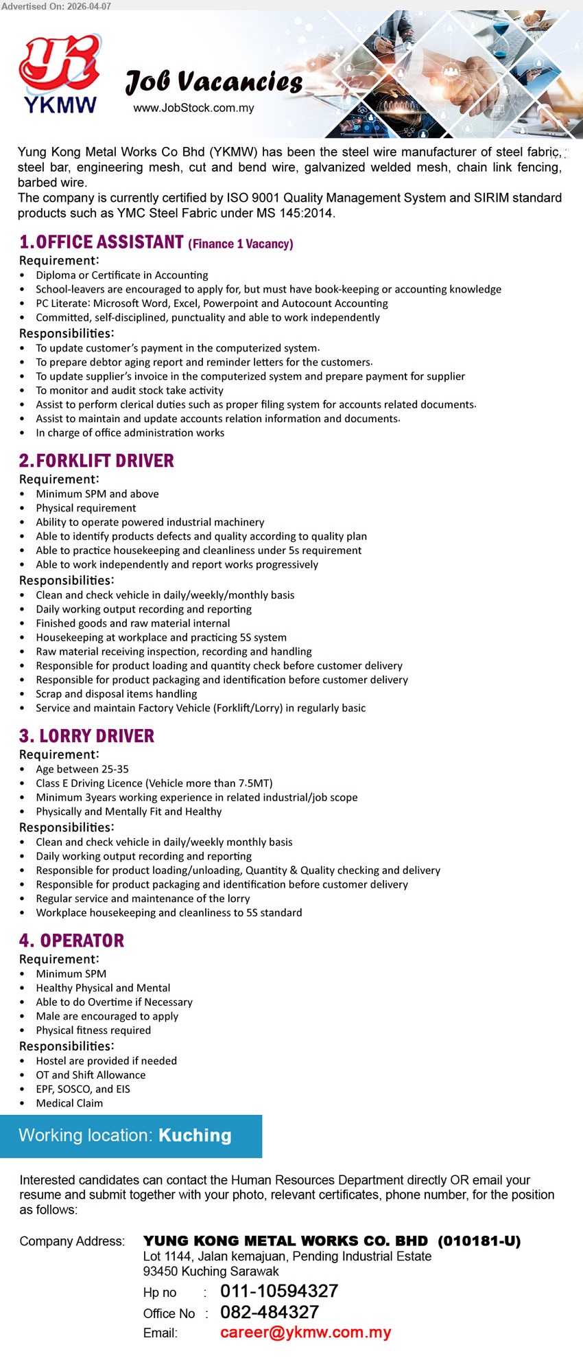 YUNG KONG METAL WORKS CO BHD - 1. OFFICE ASSISTANT - Finance (Kuching), Diploma/Certificate Accounting, Autocount Microsoft Office, update payment debtor report, filing system, accounting documents, admin works
2. FORKLIFT DRIVER (Kuching), Minimum SPM, operate industrial machinery, housekeeping 5S, loading unloading goods, product checking, vehicle maintenance
3. LORRY DRIVER (Kuching), Class E Driving License, 3 years experience, delivery loading unloading, vehicle maintenance, product checking, 5S housekeeping
4. OPERATOR (Kuching), Minimum SPM, physical fitness required, overtime shift allowance, production support, hostel provided, EPF SOCSO EIS

Email Resume / call: 011-10594327 / 082-484327