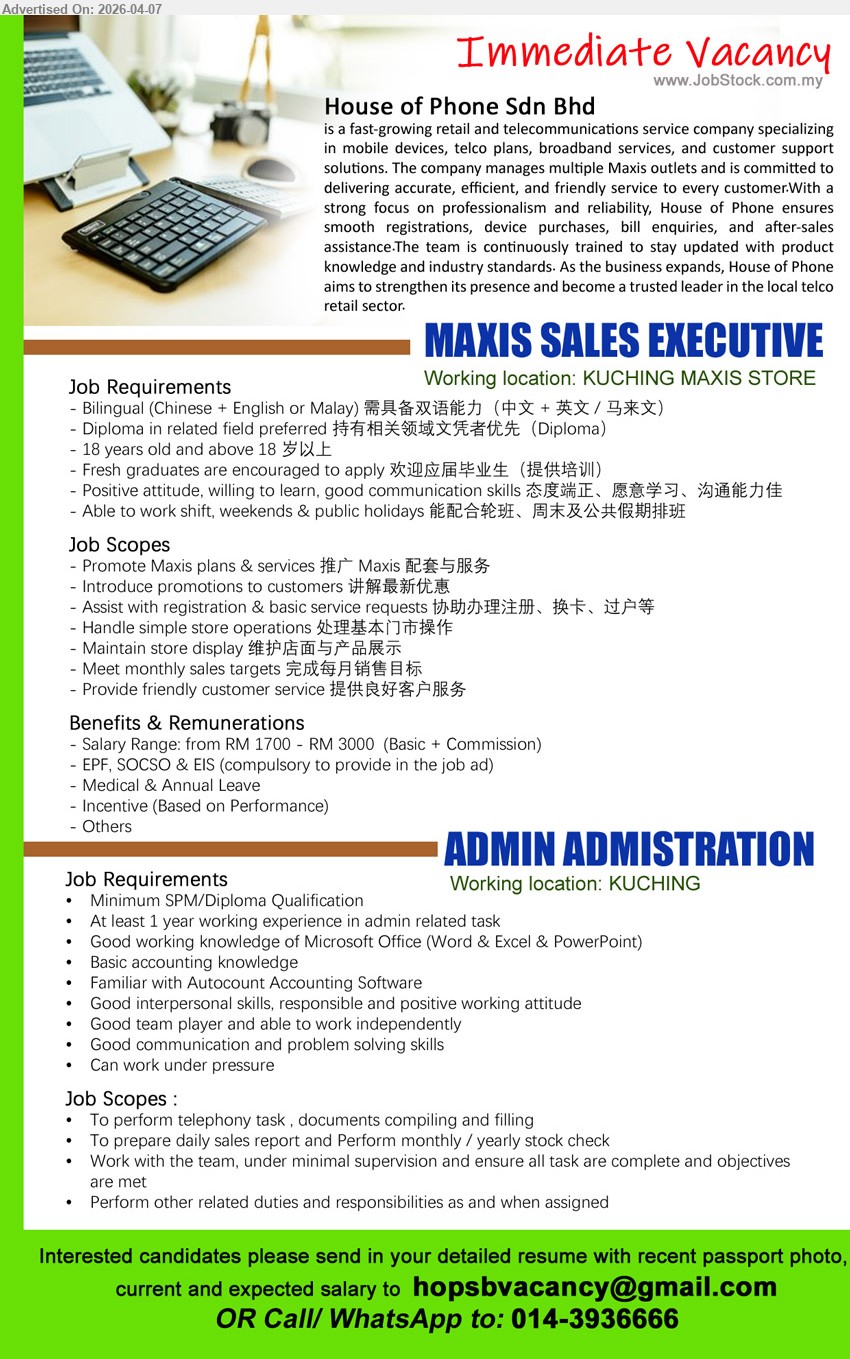 HOUSE OF PHONE SDN BHD - 1. MAXIS SALES EXECUTIVE (KUCHING MAXIS STORE), Salary from RM 1700 - RM 3000, bilingual Chinese English Malay, promote Maxis plans services, handle customer registration, meet sales targets, customer service
2. ADMIN ADMINISTRATION (KUCHING), Minimum SPM/Diploma, 1 year experience, Microsoft Office Autocount, prepare sales report stock check, documents filing, admin support multitask

Email Resume / call / whatsapp: 014-3936666