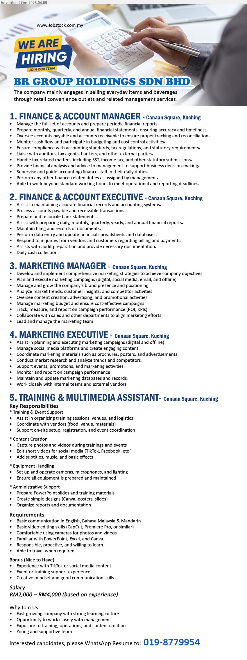 BR GROUP HOLDINGS SDN BHD - 1. FINANCE & ACCOUNT MANAGER (Canaan Square, Kuching), Manage the full set of accounts and prepare periodic financial reports, Prepare monthly, quarterly, and annual financial statements, ensuring accuracy and timeliness
2. FINANCE & ACCOUNT EXECUTIVE (Canaan Square, Kuching), Assist in maintaining accurate financial records and accounting systems, Prepare and reconcile bank statements
3. MARKETING MANAGER (Canaan Square, Kuching), Develop and implement comprehensive marketing strategies to achieve company objectives, Manage and grow the company’s brand presence and positioning 
4. MARKETING EXECUTIVE (Canaan Square, Kuching), Assist in planning and executing marketing campaigns (digital and offline), Manage social media platforms and create engaging content.
5. TRAINING & MULTIMEDIA ASSISTANT (Canaan Square, Kuching), Training & Event Support, Content Creation, Edit short videos for social media (TikTok, Facebook, etc.), Administrative Support
Salary: RM2,000–RM4,000 (based on experience)
Call / WhatsApp 019-8779954
