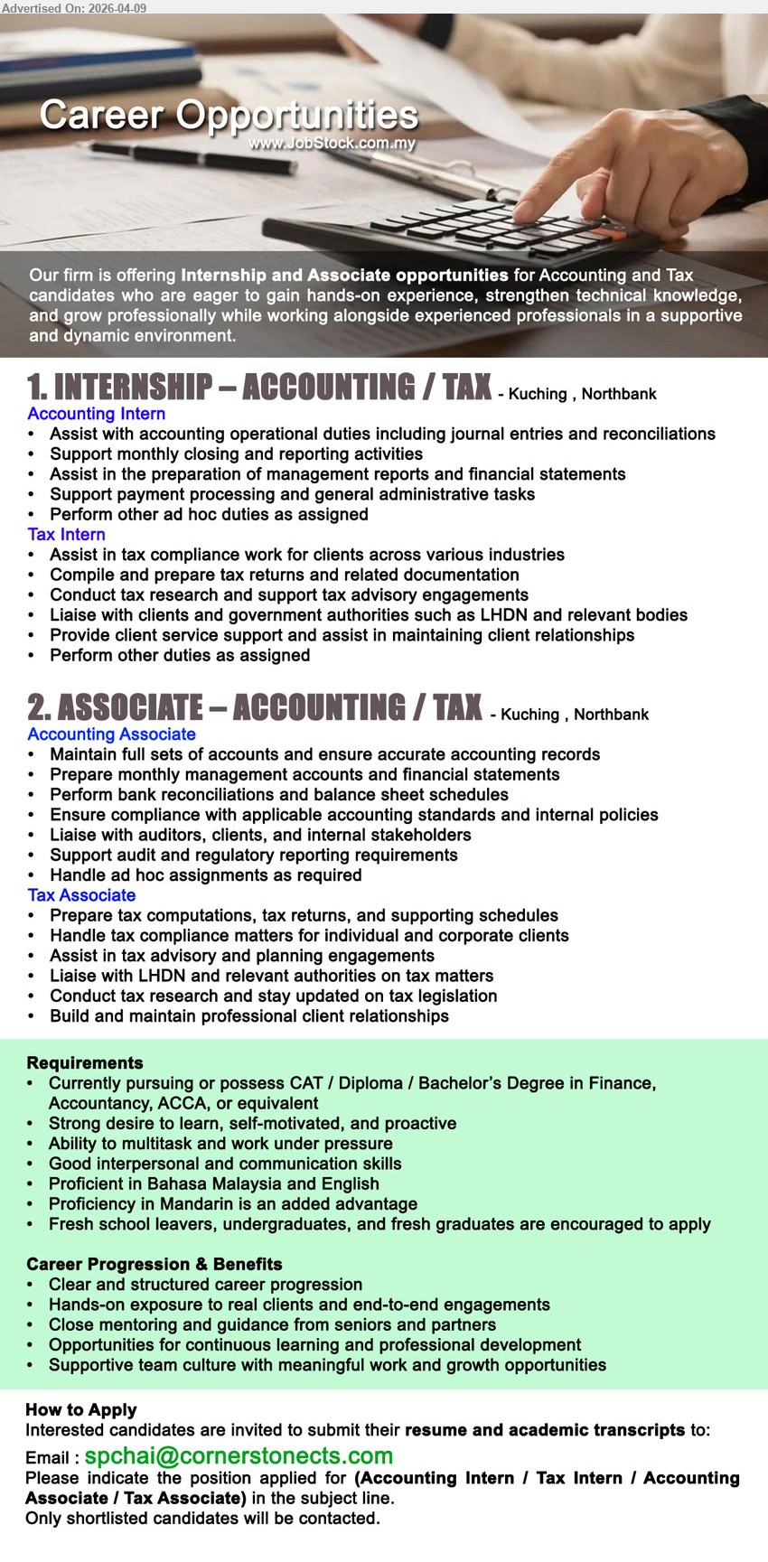 ADVERTISER - 1. INTERNSHIP – ACCOUNTING / TAX  (Kuching , Northbank), Accounting Intern: Assist with accounting operational duties including journal entries and reconciliations, Tax Intern: Assist in tax compliance work for clients across various industries,...
2. ASSOCIATE – ACCOUNTING / TAX (Kuching , Northbank), Accounting Associate: Maintain full sets of accounts and ensure accurate accounting records, Tax Associate: Prepare tax computations, tax returns, and supporting schedules,...
* Currently pursuing or possess CAT / Diploma / Bachelor’s Degree in Finance, Accountancy, ACCA, or equivalent
Email resume.