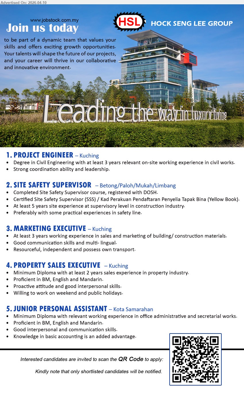 HOCK SENG LEE GROUP  - 1. PROJECT ENGINEER (Kuching), Degree in Civil Engineering, at least 3 years on-site experience, strong coordination ability and leadership
2. SITE SAFETY SUPERVISOR (Betong/Paloh/Mukah/Limbang), Completed SSS course, registered with DOSH, 5 years site supervisory experience, construction industry
3. MARKETING EXECUTIVE (Kuching), At least 3 years experience in sales and marketing building/construction materials, good communication skills, multi-lingual, possess own transport
4. PROPERTY SALES EXECUTIVE (Kuching), Minimum Diploma, 2 years property sales experience, proficient in BM English Mandarin, proactive, willing work weekends public holidays
5. JUNIOR PERSONAL ASSISTANT (Kota Samarahan), Minimum Diploma, relevant admin/secretarial experience, proficient BM English Mandarin, good communication, basic accounting advantage
Scan QR Code to apply