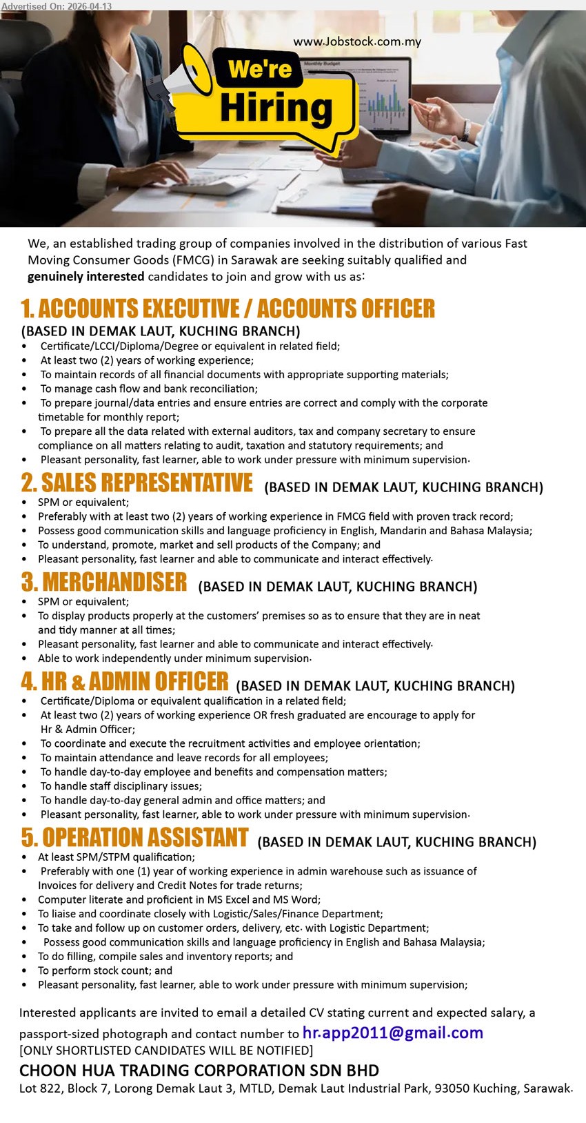 CHOON HUA TRADING CORPORATION SDN BHD - 1. ACCOUNTS EXECUTIVE / ACCOUNTS OFFICER (Based in Demak Laut, Kuching Branch), Certificate/LCCI/Diploma/Degree, At least two (2) years of working experience, maintain records, manage cash flow, prepare journal/data entries
2. SALES REPRESENTATIVE (Based in Demak Laut, Kuching Branch), SPM or equivalent, at least two (2) years FMCG experience, possess good communication skills, promote market and sell products
3. MERCHANDISER (Based in Demak Laut, Kuching Branch), SPM or equivalent, display products properly, ensure neat and tidy manner, able to work independently
4. HR & ADMIN OFFICER (Based in Demak Laut, Kuching Branch), Certificate/Diploma, at least two (2) years working experience or fresh graduated, handle recruitment, attendance, benefits and admin matters
5. OPERATION ASSISTANT (Based in Demak Laut, Kuching Branch), At least SPM/STPM, preferably one (1) year experience, computer literate, liaise with departments, handle orders and stock count
Email Resume
