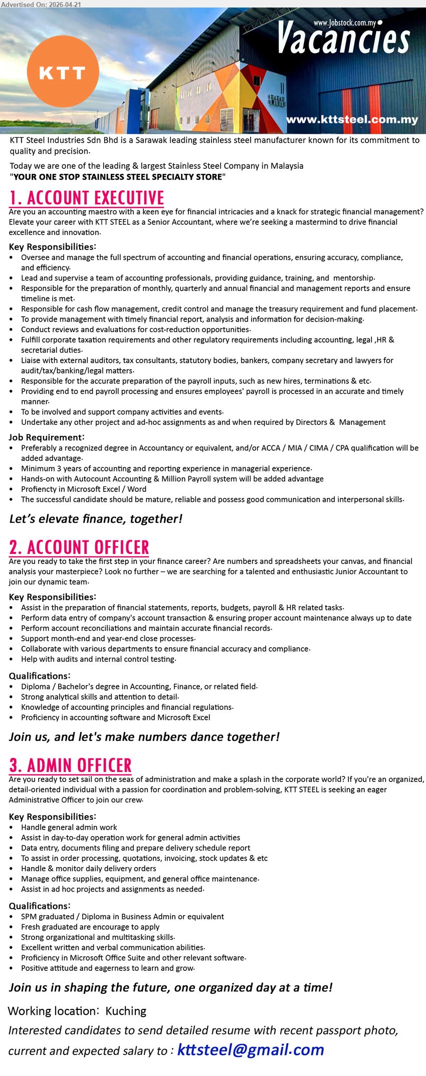 KTT STEEL INDUSTRIES SDN BHD - 1. ACCOUNT EXECUTIVE (Kuching), Degree/ACCA/MIA/CIMA/CPA, minimum 3 years experience, manage full accounting, financial reports, cash flow, payroll, audit, liaise external parties
2. ACCOUNT OFFICER (Kuching), Diploma/Bachelor, assist financial reports, data entry, reconciliation, audit support, accounting software, Excel, fresh/junior welcome
3. ADMIN OFFICER (Kuching), SPM/Diploma, fresh graduate, admin work, data entry, filing, invoicing, stock updates, office maintenance, Microsoft Office
Email Resume