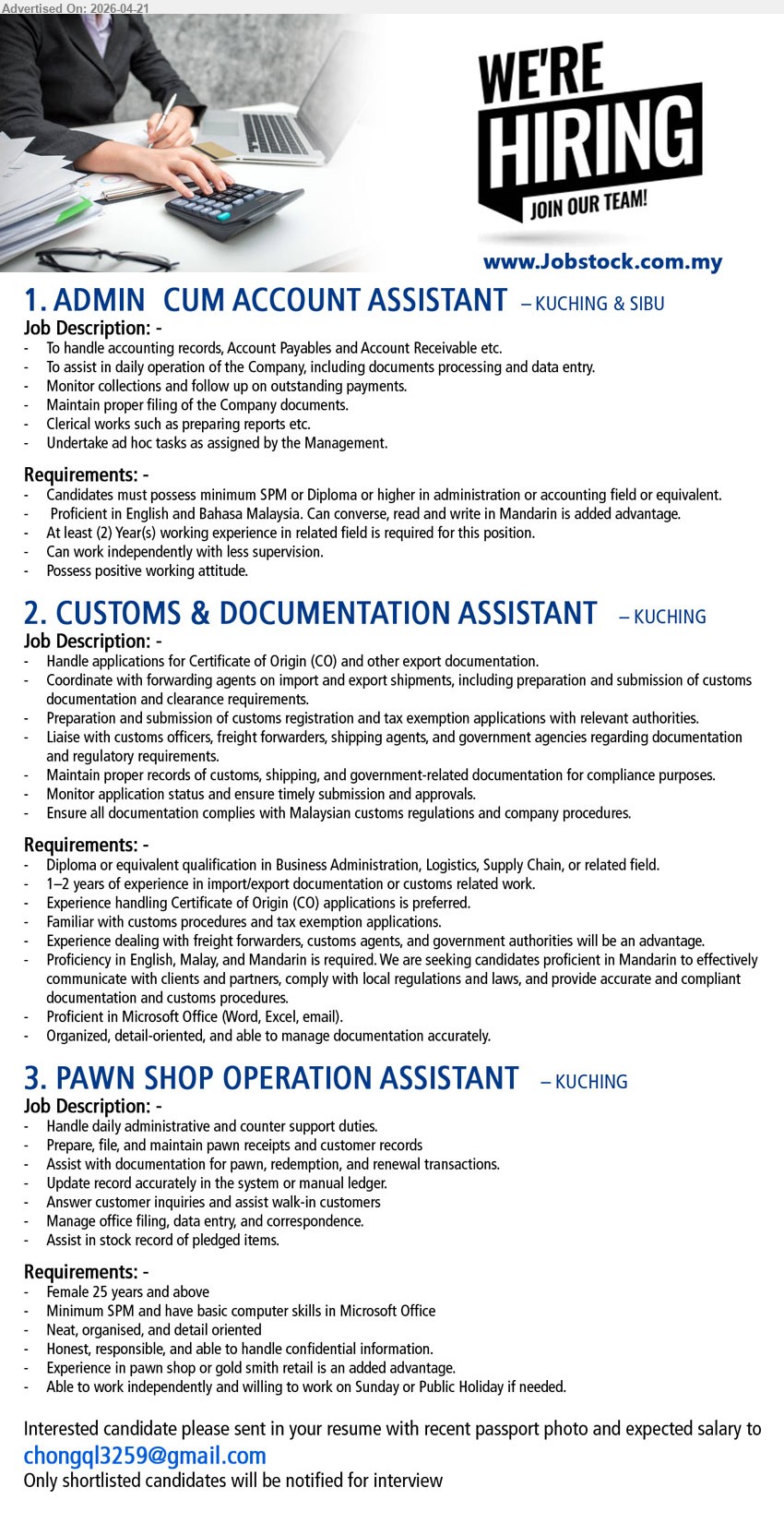 ADVERTISER - 1. ADMIN CUM ACCOUNT ASSISTANT (Kuching & Sibu), SPM/Diploma, 2 years experience, accounting records, AP AR, data entry, collections, filing, reports, Mandarin advantage
2. CUSTOMS & DOCUMENTATION ASSISTANT (Kuching), Diploma, 1-2 years experience, import export documentation, CO application, customs clearance, liaise authorities, Microsoft Office, Mandarin required
3. PAWN SHOP OPERATION ASSISTANT (Kuching), SPM, admin support, customer service, records, data entry, filing, stock record, retail experience advantage
Email Resume