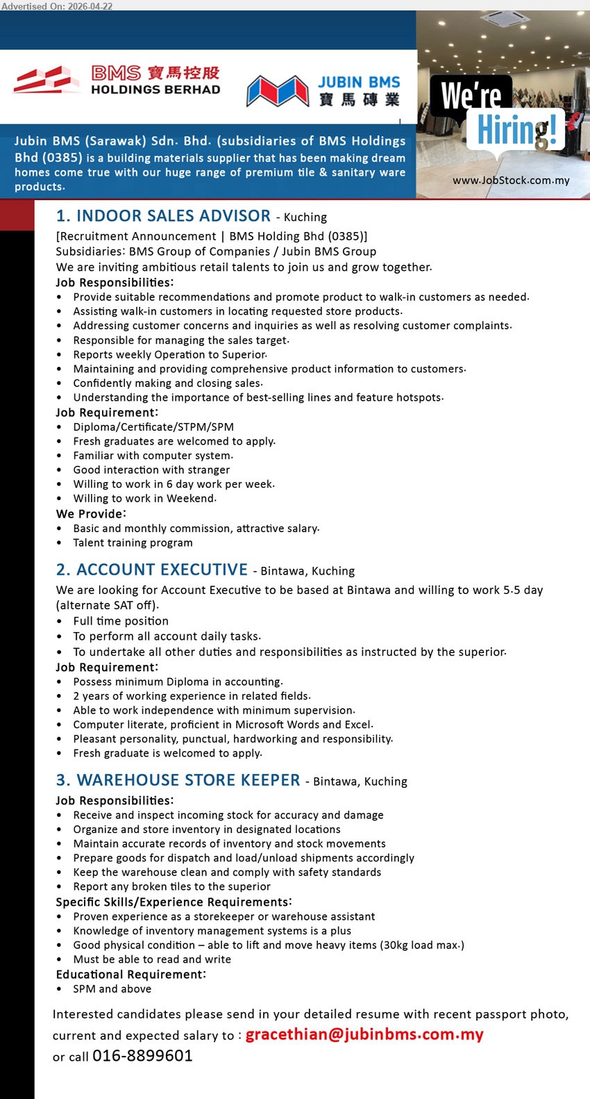 JUBIN BMS (SARAWAK) SDN BHD - 1. INDOOR SALES ADVISOR (Kuching), Diploma/Certificate/STPM/SPM, fresh graduates welcome, provide recommendations promote product assist customers manage sales target reports weekly operation maintain product info closing sales 6 day work weekend commission training

2. ACCOUNT EXECUTIVE (Bintawa, Kuching), minimum Diploma in accounting, 2 years experience, perform all account daily tasks work independently Microsoft Word Excel 5.5 day work alternate Sat pleasant punctual hardworking

3. WAREHOUSE STORE KEEPER (Bintawa, Kuching), SPM and above, experience storekeeper warehouse assistant, receive inspect stock organize inventory prepare dispatch load unload maintain records warehouse safety lift heavy items

Email Resume / call 016-8899601
