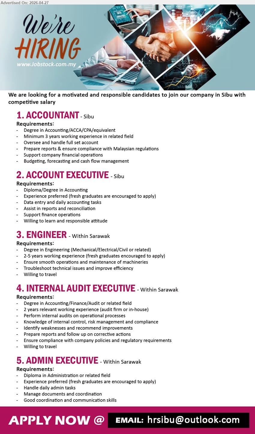 ADVERTISER - 1. ACCOUNTANT (Sibu), Degree ACCA CPA minimum 3 years experience handle full set account reports compliance budgeting forecasting cash flow
2. ACCOUNT EXECUTIVE (Sibu), Diploma/Degree data entry accounting tasks reports reconciliation support finance operations fresh graduates encouraged willing to learn
3. ENGINEER (Within Sarawak), Degree 2-5 years experience maintain machineries troubleshoot issues improve efficiency willing to travel fresh graduates encouraged
4. INTERNAL AUDIT EXECUTIVE (Within Sarawak), Degree 2 years experience perform audits risk management compliance prepare reports follow up corrective actions
5. ADMIN EXECUTIVE (Within Sarawak), Diploma manage admin tasks documents coordination communication skills fresh graduates encouraged

Email Resume