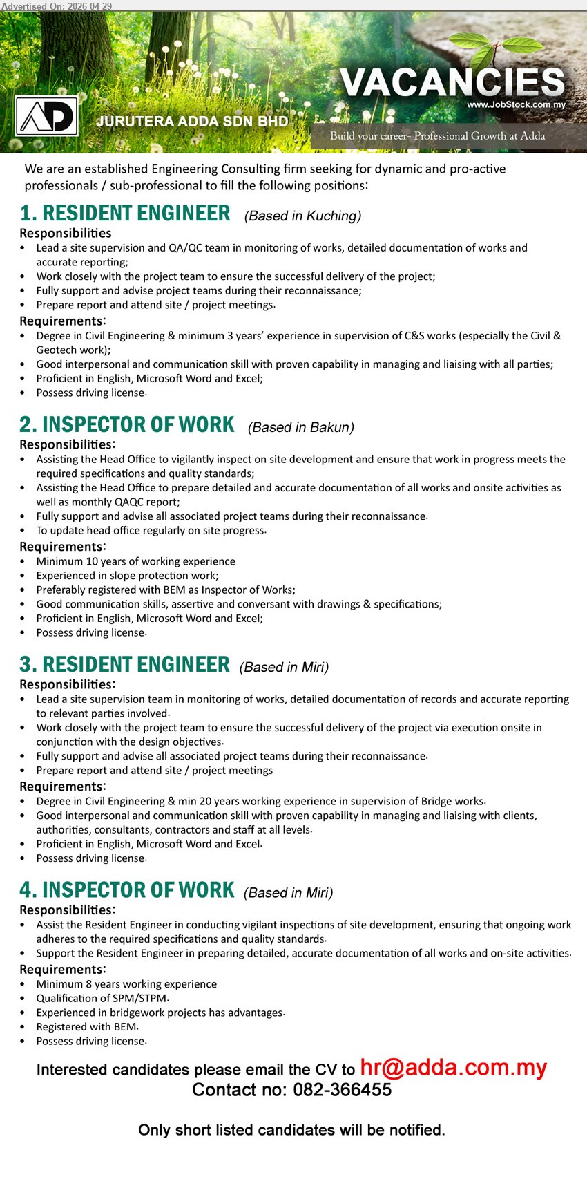 JURUTERA ADDA SDN BHD - 1. RESIDENT ENGINEER (Based in Kuching), Degree in Civil Engineering & minimum 3 years’ experience in supervision of C&S works, Lead a site supervision and QA/QC team.
2. INSPECTOR OF WORK (Based in Bakun), Minimum 10 years of working experience, Preferably registered with BEM as Inspector of Works, To update head office regularly on site progress.
3. RESIDENT ENGINEER (Based in Miri), Degree in Civil Engineering & min 20 years working experience in supervision of Bridge works, Lead a site supervision team.
4. INSPECTOR OF WORK (Based in Miri), Minimum 8 years working experience, Qualification of SPM/STPM, Registered with BEM, Assist the Resident Engineer in conducting vigilant inspections.
Call 082-366455 or Email Resume