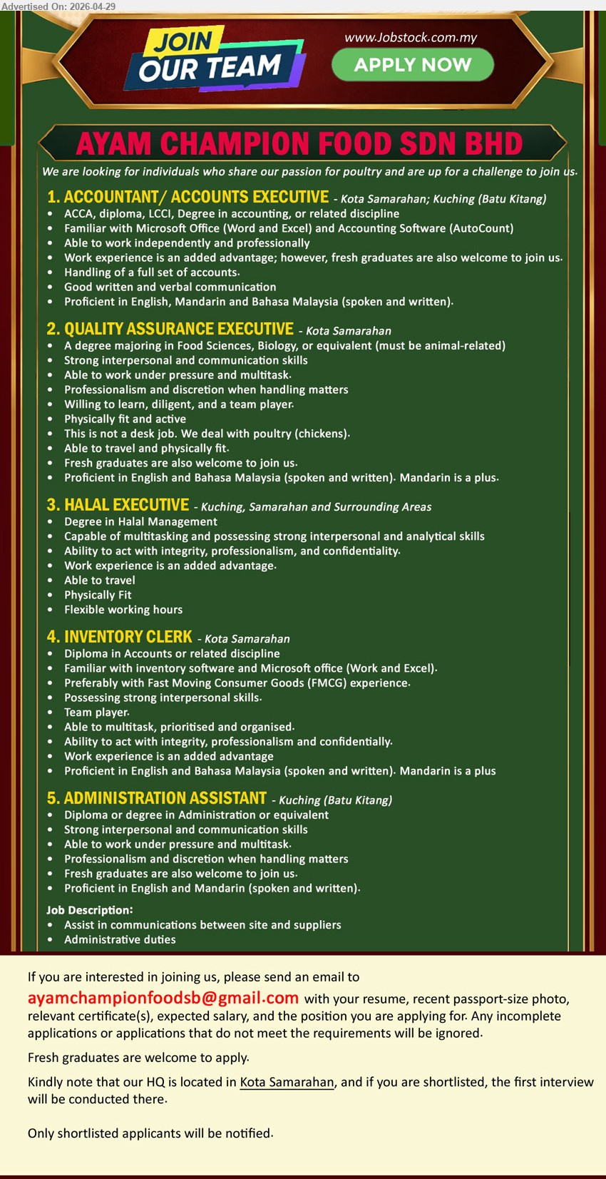 AYAM CHAMPION FOOD SDN BHD - 1. ACCOUNTANT/ ACCOUNTS EXECUTIVE (Kota Samarahan; Kuching (Batu Kitang)), ACCA, diploma, LCCI, Degree in accounting, Work experience is an added advantage, Handling of a full set of accounts.
2. QUALITY ASSURANCE EXECUTIVE (Kota Samarahan), A degree majoring in Food Sciences, Biology, or equivalent, Fresh graduates are also welcome to join us, Able to travel.
3. HALAL EXECUTIVE (Kuching, Samarahan and Surrounding Areas), Degree in Halal Management, Work experience is an added advantage, Able to travel, Flexible working hours.
4. INVENTORY CLERK (Kota Samarahan), Diploma in Accounts or related discipline, Work experience is an added advantage, Preferably with Fast Moving Consumer Goods (FMCG) experience.
5. ADMINISTRATION ASSISTANT (Kuching (Batu Kitang)), Diploma or degree in Administration or equivalent, Fresh graduates are also welcome to join us, Administrative duties.
Email Resume