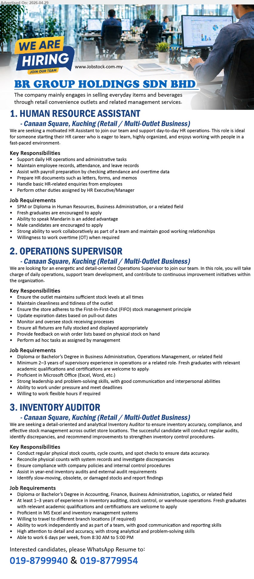BR GROUP HOLDINGS SDN BHD - 1. HUMAN RESOURCE ASSISTANT (Canaan Square, Kuching), SPM or Diploma in Human Resources, Business Administration, Fresh graduates are encouraged to apply, Support daily HR operations.
2. OPERATIONS SUPERVISOR (Canaan Square, Kuching), Diploma or Bachelor’s Degree in Business Administration, Operations Management, Minimum 2–3 years of supervisory experience, Ensure the outlet maintains sufficient stock levels.
3. INVENTORY AUDITOR (Canaan Square, Kuching), Diploma or Bachelor’s Degree in Accounting, Finance, Business Administration, At least 1–3 years of experience, Conduct regular physical stock counts.
WhatsApp 019-8799940 / 019-8779954
