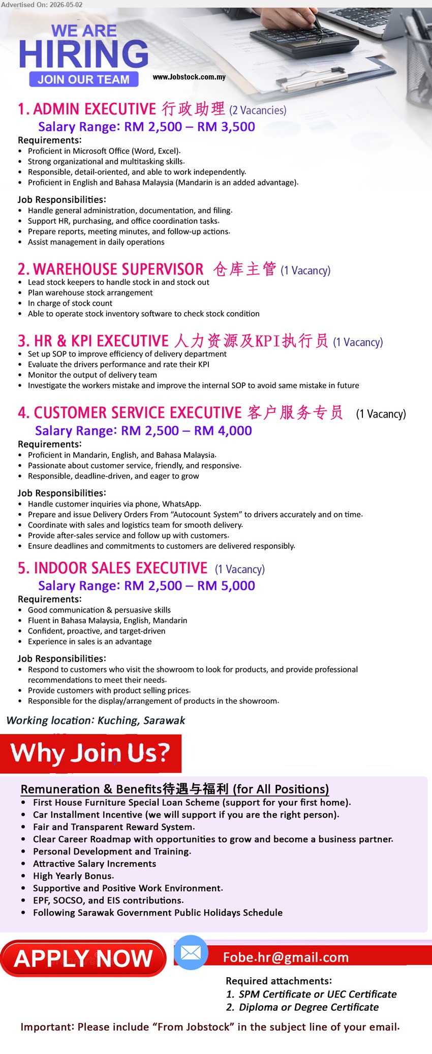 ADVERTISER - 1. ADMIN EXECUTIVE 行政助理 (Kuching, Sarawak - 2 Vacancies), RM 2,500 – RM 3,500, Proficient in Microsoft Office, Handle general administration, documentation, and filing.
2. WAREHOUSE SUPERVISOR 仓库主管 (Kuching, Sarawak - 1 Vacancy), Lead stock keepers to handle stock in and stock out, Plan warehouse stock arrangement.
3. HR & KPI EXECUTIVE 人力资源及KPI执行员 (Kuching, Sarawak - 1 Vacancy), Set up SOP to improve efficiency of delivery department, Evaluate the drivers performance and rate their KPI.
4. CUSTOMER SERVICE EXECUTIVE 客户服务专员 (Kuching, Sarawak - 1 Vacancy), RM 2,500 – RM 4,000, Proficient in Mandarin, English, and Bahasa Malaysia, Handle customer inquiries via phone, WhatsApp.
5. INDOOR SALES EXECUTIVE (Kuching, Sarawak - 1 Vacancy), RM 2,500 – RM 5,000, Experience in sales is an advantage, Respond to customers who visit the showroom.
Email Resume