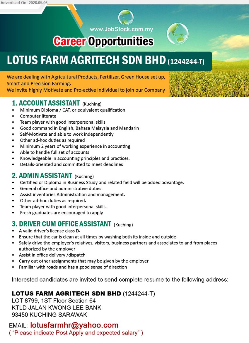 LOTUS FARM AGRITECH SDN BHD - 1. ACCOUNT ASSISTANT (Kuching), Minimum Diploma / CAT, Minimum 2 years of working experience in accounting, Able to handle full set of accounts
2. ADMIN ASSISTANT (Kuching), Certified or Diploma in Business Study and related field, General office and administrative duties, Fresh graduates are encouraged to apply
3. DRIVER CUM OFFICE ASSISTANT (Kuching), A valid driver’s license class D, Assist in office delivery /dispatch, Familiar with roads and has a good sense of direction
Email Resume