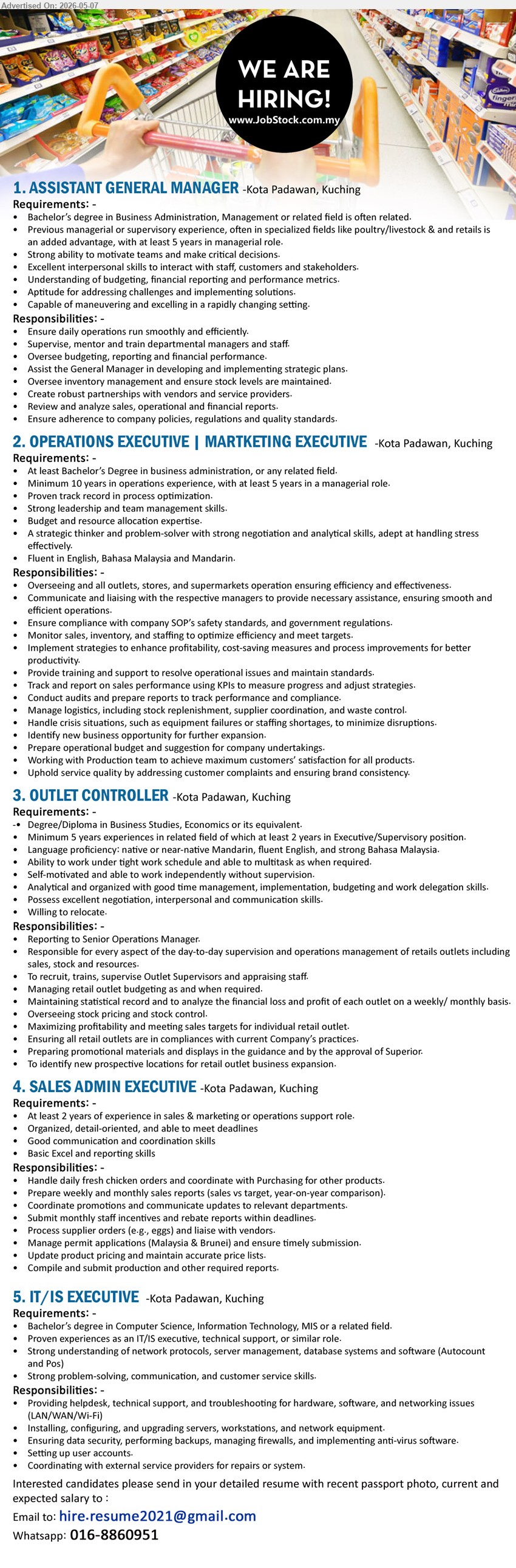 ADVERTISER - 1. ASSISTANT GENERAL MANAGER (Kota Padawan, Kuching), Bachelor’s degree in Business Administration, Previous managerial or supervisory experience, Ensure daily operations run smoothly
2. OPERATIONS EXECUTIVE | MARKETING EXECUTIVE (Kota Padawan, Kuching), Bachelor’s Degree, Minimum 10 years in operations experience, Track and report on sales performance
3. OUTLET CONTROLLER (Kota Padawan, Kuching), Degree/Diploma in Business Studies, Minimum 5 years experience, Responsible for day-to-day supervision of retail outlets
4. SALES ADMIN EXECUTIVE (Kota Padawan, Kuching), At least 2 years of experience, Basic Excel and reporting skills, Handle daily fresh chicken orders
5. IT/IS EXECUTIVE (Kota Padawan, Kuching), Bachelor’s degree in Computer Science, Proven experiences as an IT/IS executive, Provide helpdesk technical support
call / whatsapp 016-8860951 or Email Resume