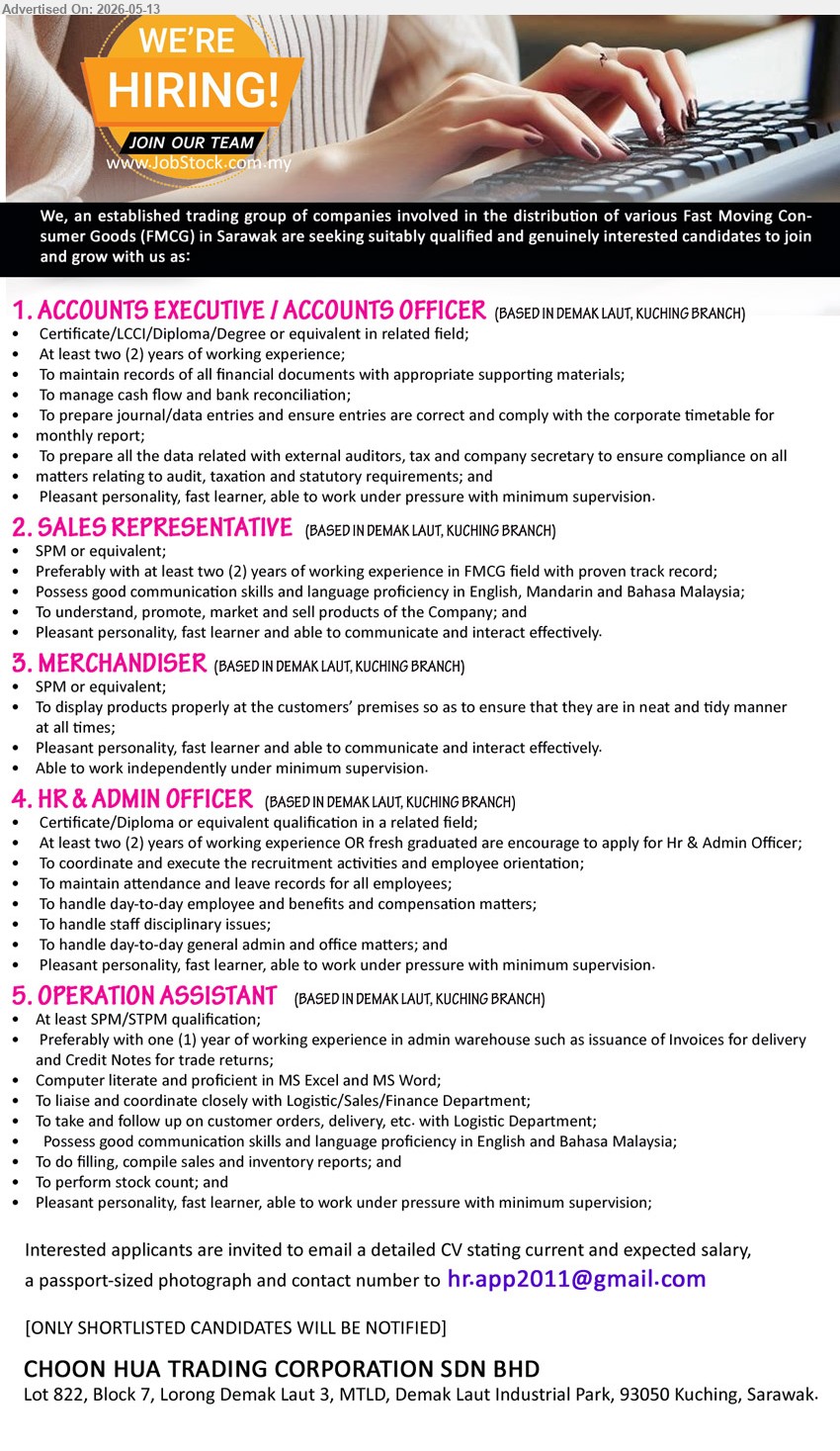 CHOON HUA TRADING CORPORATION SDN BHD - 1. ACCOUNTS EXECUTIVE / ACCOUNTS OFFICER (Demak Laut, Kuching Branch), Certificate/LCCI/Diploma/Degree or equivalent in related field, At least two (2) years of working experience
2. SALES REPRESENTATIVE (Demak Laut, Kuching Branch), SPM or equivalent, preferably with at least two (2) years of working experience in FMCG field with proven track record
3. MERCHANDISER (Demak Laut, Kuching Branch), SPM or equivalent, To display products properly at the customers’ premises
4. HR & ADMIN OFFICER (Demak Laut, Kuching Branch), Certificate/Diploma or equivalent qualification in a related field, At least two (2) year of working experience OR fresh graduated are encourage to apply
5. OPERATION ASSISTANT (Demak Laut, Kuching Branch), At least SPM/STPM qualification, Preferably with one (1) year of working experience in admin warehouse
Email Resume